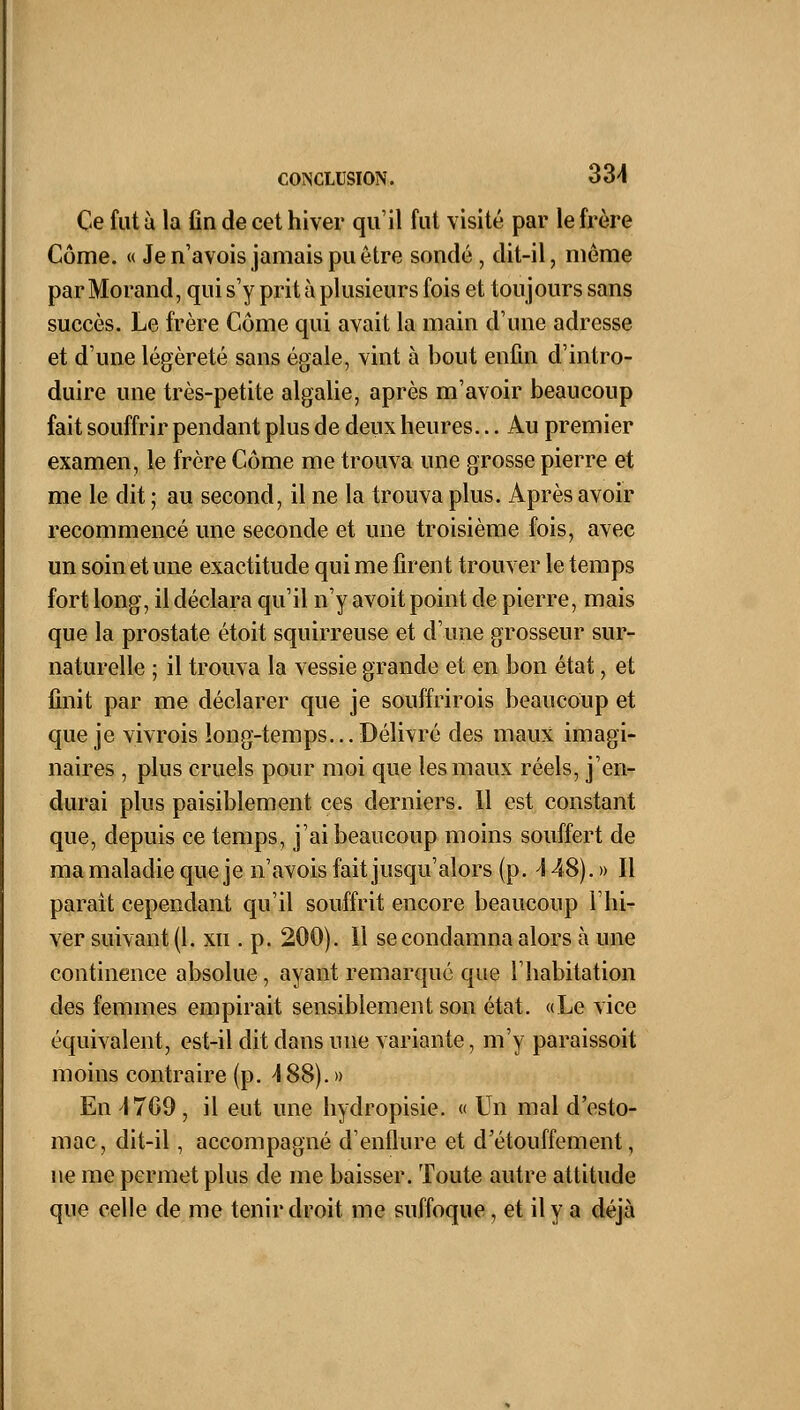 Ce fut à la fin de cet hiver qu'il fut visité par le frère Corne. « Je n'avois jamais pu être sondé , dit-il, même par Morand, qui s'y prit à plusieurs fois et toujours sans succès. Le frère Côme qui avait la main d'une adresse et d'une légèreté sans égale, vint à bout enfin d'intro- duire une très-petite algalie, après m'avoir beaucoup fait souffrir pendant plus de deux heures... Au premier examen, le frère Côme me trouva une grosse pierre et me le dit ; au second, il ne la trouva plus. Après avoir recommencé une seconde et une troisième fois, avec un soin et une exactitude qui me firent trouver le temps fort long, il déclara qu'il n'y avoit point de pierre, mais que la prostate étoit squirreuse et d'une grosseur sur- naturelle ; il trouva la vessie grande et en bon état, et finit par me déclarer que je souffrirois beaucoup et que je vivrois long-temps... Délivré des maux imagi- naires , plus cruels pour moi que les maux réels, j'en- durai plus paisiblement ces derniers. Il est constant que, depuis ce temps, j'ai beaucoup moins souffert de ma maladie que je n'avois fait jusqu'alors (p. 148). » Il parait cependant qu'il souffrit encore beaucoup l'hi- ver suivant (1. xn . p. 200). Il se condamna alors à une continence absolue, ayant remarqué que l'habitation des femmes empirait sensiblement son état. «Le vice équivalent, est-il dit dans une variante, m'y paraissoit moins contraire (p. 488). » En \ 709 , il eut une hydropisie. « Un mal d'csto- mac, dit-il, accompagné d'enflure et d'étouffement, ne me permet plus de me baisser. Toute autre attitude que celle de me tenir droit me suffoque, et il y a déjà