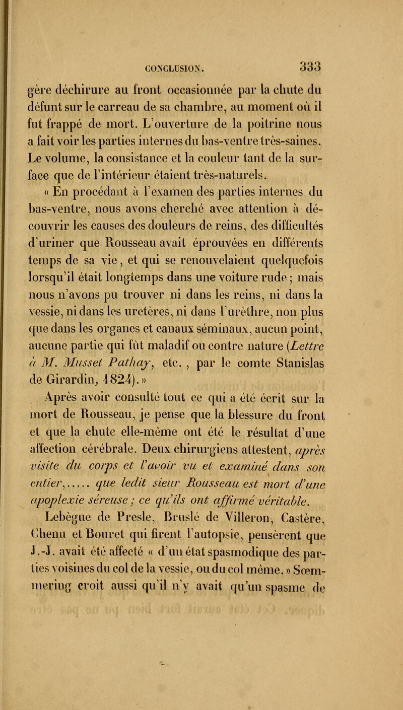 gère déchirure au iront occasionnée par la chute du défunt sur le carreau de sa chambre, au moment où il fut frappé de mort. L'ouverture de la poitrine nous a fait voir les parties internes du bas-ventre très-saines. Le volume, la consistance et la couleur tant de la sur- face que de l'intérieur étaient très-naturels. « En procédant à l'examen des parties internes du bas-ventre, nous avons cherché avec attention à dé- couvrir les causes des douleurs de reins, des difficultés d'uriner que Rousseau avait éprouvées en différents temps de sa vie, et qui se renouvelaient quelquefois lorsqu'il était longtemps dans une voiture rude ; mais nous n'avons pu trouver ni dans les reins, ni dans la vessie, ni dans les uretères, ni dans l'urèthre, non plus que dans les organes et canaux séminaux, aucun point, aucune partie qui fût maladif ou contre nature {Lettre à M. Musset Pathay, etc. , par le comte Stanislas deGirardin, 4824).» Après avoir consulté tout ce qui a été écrit sur la mort de Rousseau, je pense que la blessure du front et que la chute elle-même ont été le résultat d'une affection cérébrale. Deux chirurgiens attestent, après visite du corps et l'avoir vu et examiné dans son entier, que ledit sieur Rousseau est mort d'une apoplexie séreuse ; ce qu'ils ont affirmé véritable. Lebègue de Presle, Bruslé de Villeron, Castère, Chenu etBouret qui firent l'autopsie, pensèrent que J.-J. avait été affecté « d'un état spasmodique des par- ties voisines du col de la vessie, ou du col même. » So>m- meriug croit aussi qu'il n'y avait qu'un spasme de