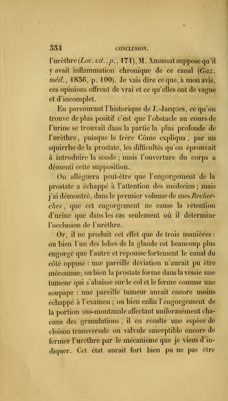 l'urètlire (Loc. cit. lp., \ 7\ ), M. Amussat suppose qu'il y avait inflammation chronique de ce canal (Gaz. jnéd., 4856, p. 100). Je vais dire ce que, à mon avis, ces opinions offrent de vrai et ce qu'elles ont de vague et d'incomplet. En parcourant l'historique de J.-Jacques, ce qu'on trouve de plus positif c'est que l'obstacle au cours de l'urine se trouvait dans la partie la plus profonde de l'urèthre, puisque le frère Corne expliqua, par un squirrhe de la prostate, les difficultés qu'on éprouvait à introduire la sonde ; mais l'ouverture du corps a démenti cette supposition. On alléguera peut-être que l'engorgement de la prostate a échappé à l'attention des médecins; mais j'ai démontré, dans le premier volume de mesHeche?'- ches, que cet engorgement ne cause la rétention d'urine que clans les cas seulement où il détermine l'occlusion de l'urèthre. Or, il ne produit cet effet que de trois manières : ou bien l'un des lobes de la glande est beaucoup plus engorgé que l'autre et repousse fortement le canal du côté opposé : une pareille déviation n'aurait pu être méconnue; ou bien la prostate forme dans la vessie une tumeur qui s'abaisse sur le col et le ferme comme une soupape : une pareille tumeur aurait encore moins échappé à l'examen ; ou bien enfin l'engorgement de la portion sus-montanale affectant uniformément cha- cune des granulations , il en résulte une espèce de cloison transversale ou valvule susceptible encore de fermer l'urèthre par le mécanisme que je viens d'in- diquer. Cet état aurait fort bien pu ne pas être