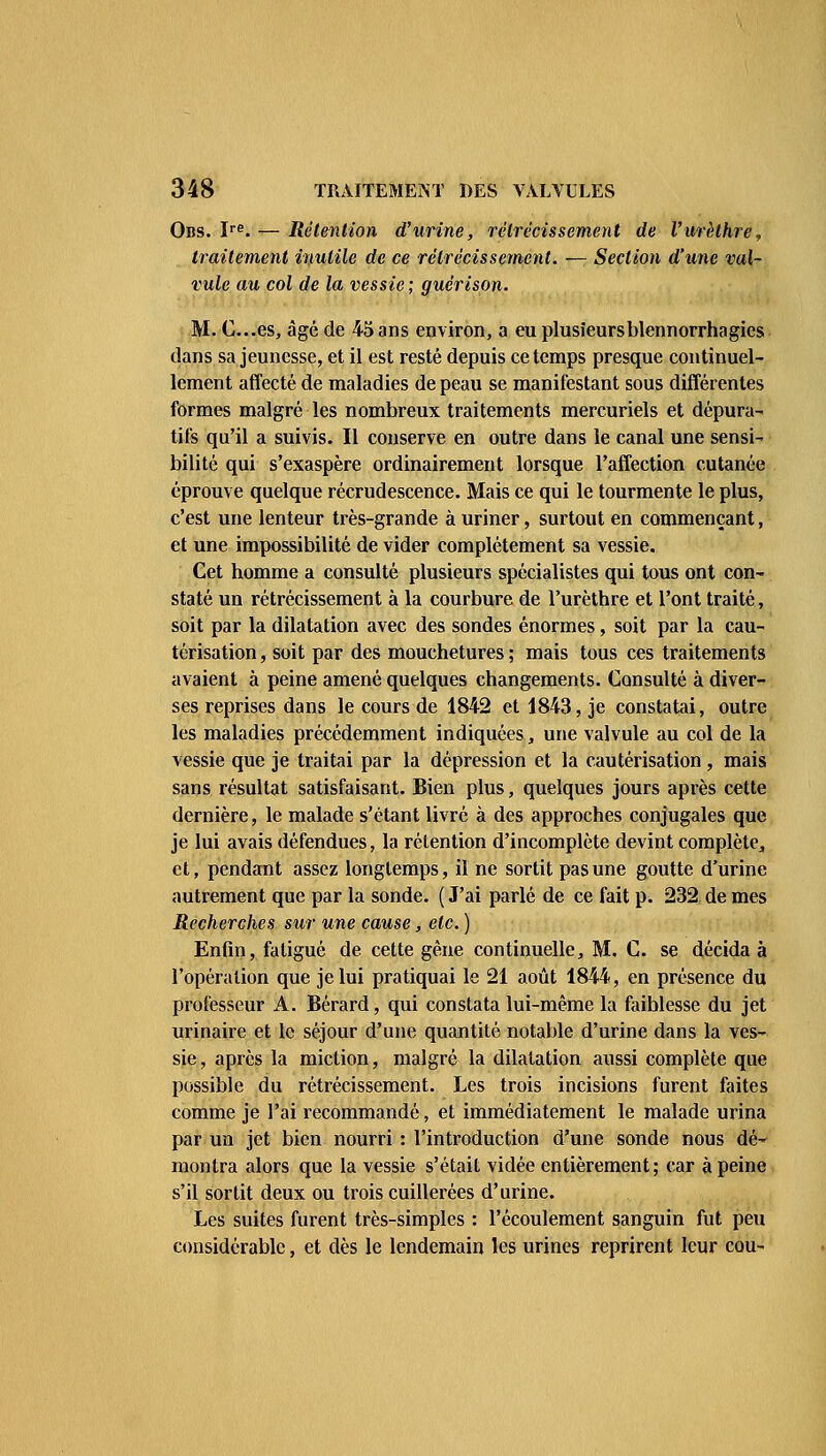 Obs. Ire. — Rétention d'urine, rétrécissement de l'urèthre, traitement inutile de ce rétrécissement. — Section d'une val- vule au col de la vessie ; guérison. M. C.es, âgé de 45 ans environ, a eu plusieursblennorrhagies dans sa jeunesse, et il est resté depuis ce temps presque continuel- lement affecté de maladies de peau se manifestant sous différentes formes malgré les nombreux traitements mereuriels et dépura- tifs qu'il a suivis. Il conserve en outre dans le canal une sensi- bilité qui s'exaspère ordinairement lorsque l'affection cutanée éprouve quelque recrudescence. Mais ce qui le tourmente le plus, c'est une lenteur très-grande à uriner, surtout en commençant, et une impossibilité de vider complètement sa vessie. Cet homme a consulté plusieurs spécialistes qui tous ont con- staté un rétrécissement à la courbure de l'urèthre et l'ont traité, soit par la dilatation avec des sondes énormes, soit par la cau- térisation , soit par des mouchetures ; mais tous ces traitements avaient à peine amené quelques changements. Consulté à diver- ses reprises dans le cours de 1842 et 1843, je constatai, outre les maladies précédemment indiquées, une valvule au col de la vessie que je traitai par la dépression et la cautérisation , mais sans résultat satisfaisant. Bien plus, quelques jours après cette dernière, le malade s'étant livré à des approches conjugales que je lui avais défendues, la rétention d'incomplète devint complète, et, pendant assez longtemps, il ne sortit pas une goutte d'urine autrement que par la sonde. ( J'ai parlé de ce fait p. 232 de mes Recherches sur une cause, etc. ) Enfin, fatigué de cette gène continuelle, M. C. se décida à l'opération que je lui pratiquai le 21 août 1844, en présence du professeur A. Bérard, qui constata lui-même la faiblesse du jet urinaire et le séjour d'une quantité notable d'urine dans la ves- sie , après la miction, malgré la dilatation aussi complète que possible du rétrécissement. Les trois incisions furent faites comme je l'ai recommandé, et immédiatement le malade urina par un jet bien nourri : l'introduction d'une sonde nous dé- montra alors que la vessie s'était vidée entièrement; car à peine s'il sortit deux ou trois cuillerées d'urine. Les suites furent très-simples : l'écoulement sanguin fut peu considérable, et dès le lendemain les urines reprirent leur cou-
