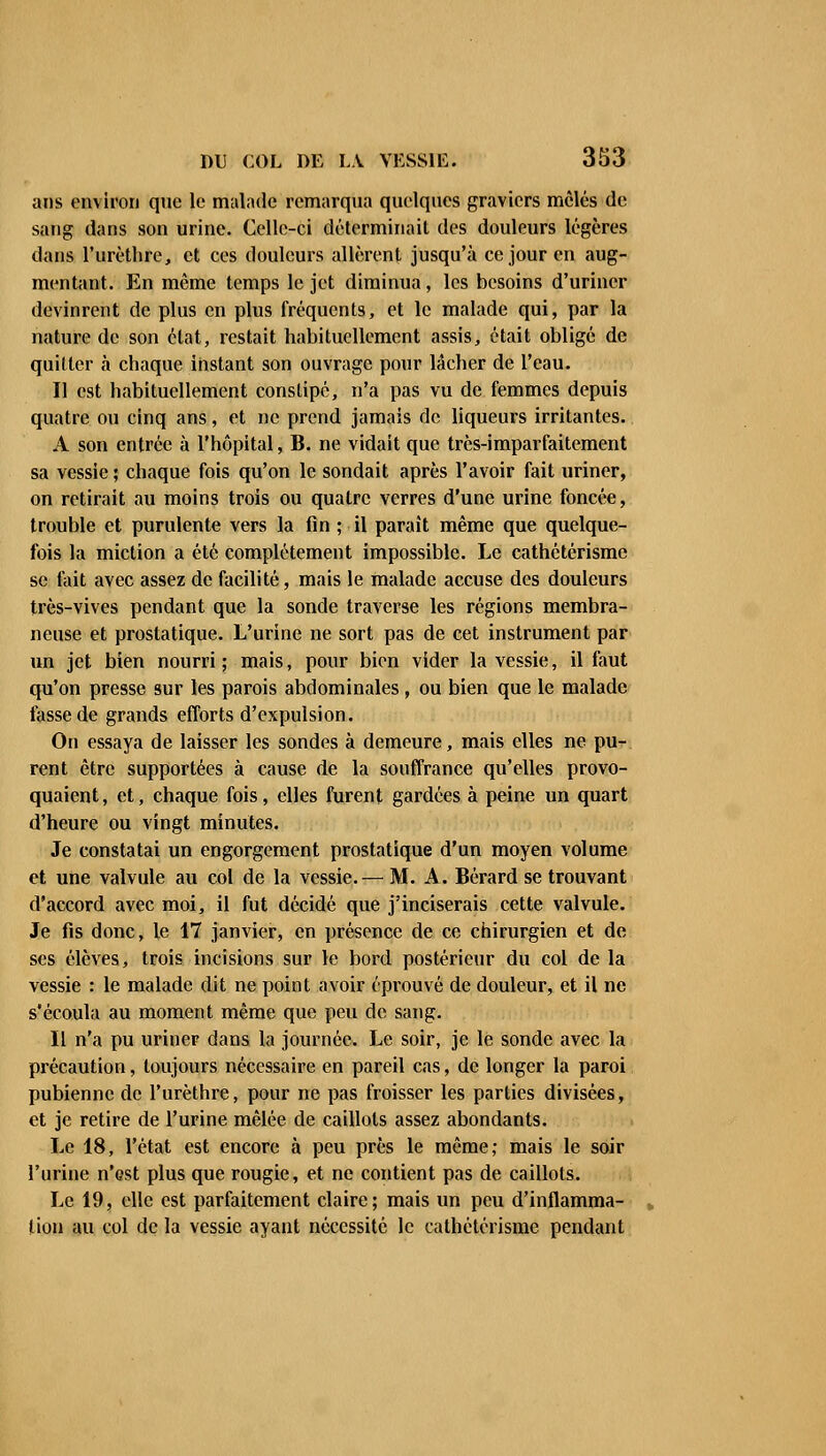 ans environ que le malade remarqua quelques graviers mêlés de sang dans son urine. Celle-ci déterminait des douleurs légères dans l'urèthre, et ces douleurs allèrent jusqu'à ce jour en aug- mentant. En même temps le jet diminua, les besoins d'uriner devinrent de plus en plus fréquents, et le malade qui, par la nature de son état, restait habituellement assis, était obligé de quitter à chaque instant son ouvrage pour lâcher de l'eau. Il est habituellement constipé, n'a pas vu de femmes depuis quatre ou cinq ans, et ne prend jamais de liqueurs irritantes. A son entrée à l'hôpital, B. ne vidait que très-imparfaitement sa vessie ; chaque fois qu'on le sondait après l'avoir fait uriner, on retirait au moins trois ou quatre verres d'une urine foncée, trouble et purulente vers la fin ; il paraît même que quelque- fois la miction a été complètement impossible. Le cathétérisme se fait avec assez de facilité, mais le malade accuse des douleurs très-vives pendant que la sonde traverse les régions membra- neuse et prostatique. L'urine ne sort pas de cet instrument par un jet bien nourri ; mais, pour bien vider la vessie, il faut qu'on presse sur les parois abdominales, ou bien que le malade tasse de grands efforts d'expulsion. On essaya de laisser les sondes à demeure, mais elles ne pu- rent être supportées à cause de la souffrance qu'elles provo- quaient , et, chaque fois, elles furent gardées à peine un quart d'heure ou vingt minutes. Je constatai un engorgement prostatique d'un moyen volume et une valvule au col de la vessie.— M. A. Bérard se trouvant d'accord avec moi, il fut décidé que j'inciserais cette valvule. Je fis donc, le 17 janvier, en présence de ce chirurgien et de ses élèves, trois incisions sur le bord postérieur du col de la vessie : le malade dit ne point avoir éprouvé de douleur, et il ne s'écoula au moment même que peu de sang. Il n'a pu uriner dans la journée. Le soir, je le sonde avec la précaution, toujours nécessaire en pareil cas, de longer la paroi pubienne de l'urèthre, pour ne pas froisser les parties divisées, et je retire de l'urine mêlée de caillots assez abondants. Le 18, l'état est encore à peu près le même; mais le soir l'urine n'est plus que rougie, et ne contient pas de caillots. Le 19, elle est parfaitement claire; mais un peu d'inflamma- tion au col de la vessie ayant nécessité le cathétérisme pendant