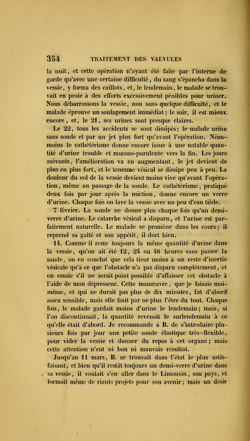 la nuit, et cette opération n'ayant été faite par l'interne de garde qu'avec une certaine difficulté, du sang s'épancha dans la vessie, y forma des caillots, et, le lendemain, le malade se trou- vait en proie à des efforts excessivement pénibles; pour uriner.. Nous débarrassons la vessie, non sans quelque difficulté, et le malade éprouve un soulagement immédiat ; le soir, il est mieux encore, et, le 21, ses urines sont presque claires. Le 22, tous les accidents se sont dissipés; le malade urine sans sonde et par un jet plus fort qu'avant l'opération. Néan- moins le cathétérisme donne encore issue à une notable quan- tité d'urine trouble et mucoso-purulente vers la fin. Les jours suivants, l'amélioration va en augmentant, le jet devient de plus en plus fort, et le tenesme vésical se dissipe peu à peu. La douleur du col de la vessie devient moins vive qu'avant l'opéra- tion , même au passage de la sonde. Le cathétérisme, pratiqué deux fois par jour après la miction, donne encore un verre- d'urine. Chaque fois on lave la vessie avec un peu d'eau tiède. 7 février. La sonde ne donne plus chaque fois qu'un demi- verre d'urine. Le catarrhe vésical a disparu, et l'urine est par- faitement naturelle. Le malade se promène dans les cours ; il reprend sa gaîté et son appétit, il dort bien. 14. Comme il reste toujours la même quantité d'urine dans la vessie, qu'on ait été 12, 24 ou 48 heures sans passer la sonde, on en conclut que cela tient moins à un reste d'inertie vésicale qu'à ce que l'obstacle n'a pas disparu complètement, et on essaie s'il ne serait point possible d'affaisser cet obstacle à l'aide de mon dépresseur. Cette manœuvre, que je faisais moi- même, et qui ne durait pas plus de dix minutes, fut d'abord assez sensible, mais elle finit par ne plus l'être du tout. Chaque fois, le malade gardait moins d'urine le lendemain; mais, si l'on discontinuait, la quantité revenait le surlendemaiu à ce qu'elle était d'abord. Je recommande à B. de s'introduire plu- sieurs fois par jour une petiîe sonde élastique très-flexible, pour vider la vessie et donner du repos à cet organe ; mais celte attention n'eut ni bon ni mauvais résultat. Jusqu'au 11 mars, B. se trouvait dans l'état le plus satis- faisant, et bien qu'il restât toujours un demi-verre d'urine dans sa vessie, il voulait s'en aller dans le Limousin, son pays, et formait même de riants projets pour son avenir; mais un désir