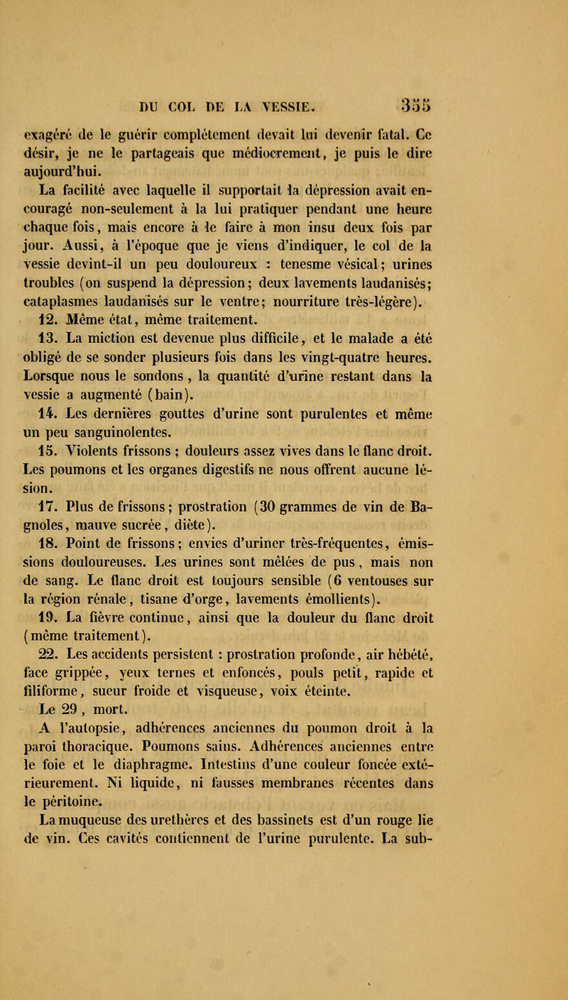 exagéré de le guérir complètement devait lui devenir fatal. Ce désir, je ne le partageais que médiocrement, je puis le dire aujourd'hui. La facilité avec laquelle il supportait la dépression avait en- couragé non-seulement à la lui pratiquer pendant une heure chaque fois, mais encore à le faire à mon insu deux fois par jour. Aussi, à l'époque que je viens d'indiquer, le col de la vessie devint-il un peu douloureux : tenesme vésical; urines troubles (on suspend la dépression; deux lavements laudanisés; cataplasmes laudanisés sur le ventre; nourriture très-légère). 12. Même état, même traitement. 13. La miction est devenue plus difficile, et le malade a été obligé de se sonder plusieurs fois dans les vingt-quatre heures. Lorsque nous le sondons , la quantité d'urine restant dans la vessie a augmenté (bain). 14. Les dernières gouttes d'urine sont purulentes et même un peu sanguinolentes. 15. Violents frissons ; douleurs assez vives dans le flanc droit. Les poumons et les organes digestifs ne nous offrent aucune lé- sion. 17. Plus de frissons; prostration (30 grammes de vin de Ba- gnoles, mauve sucrée, diète). 18. Point de frissons ; envies d'uriner très-fréquentes, émis- sions douloureuses. Les urines sont mêlées de pus, mais non de sang. Le flanc droit est toujours sensible (6 ventouses sur la région rénale, tisane d'orge, lavements émollients). 19. La fièvre continue, ainsi que la douleur du flanc droit (même traitement). 22. Les accidents persistent : prostration profonde, air hébété, face grippée, yeux ternes et enfoncés, pouls petit, rapide et filiforme, sueur froide et visqueuse, voix éteinte. Le 29 , mort. A l'autopsie, adhérences anciennes du poumon droit à la paroi thoracique. Poumons sains. Adhérences anciennes entre le foie et le diaphragme. Intestins d'une couleur foncée exté- rieurement. Ni liquide, ni fausses membranes récentes dans le péritoine- La muqueuse des urethères et des bassinets est d'un rouge lie de vin. Ces cavités contiennent de l'urine purulente. La sub-