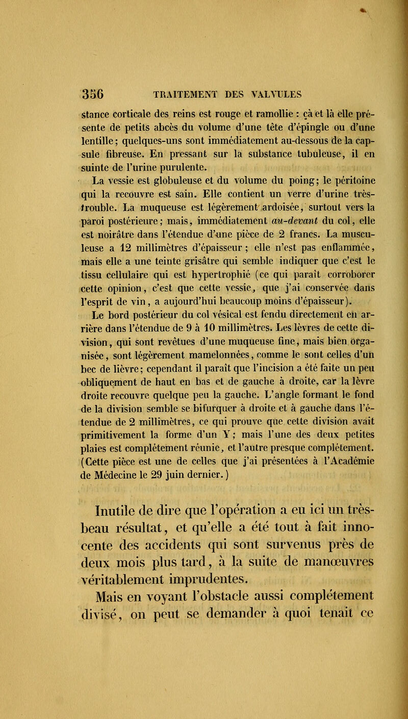 stance corticale des reins est rouge et ramollie : çà et là elle pré- sente de petits abcès du volume d'une tête d'épingle ou d'une lentille ; quelques-uns sont immédiatement au-dessous de la cap- sule fibreuse. En pressant sur la substance tubuleuse, il en suinte de l'urine purulente. La vessie est globuleuse et du volume du poing; le péritoine qui la recouvre est sain. Elle contient un verre d'urine très- trouble. La muqueuse est légèrement ardoisée, surtout vers la paroi postérieure; mais, immédiatement au-devant du col, elle est noirâtre dans l'étendue d'une pièce de 2 francs. La muscu- leuse a 12 millimètres d'épaisseur ; elle n'est pas enflammée, mais elle a une teinte grisâtre qui semble indiquer que c'est le tissu cellulaire qui est hypertrophié (ce qui paraît corroborer cette opinion, c'est que cette vessie, que j'ai conservée dans l'esprit de vin, a aujourd'hui beaucoup moins d'épaisseur). Le bord postérieur du col vésical est fendu directement en ar- rière dans l'étendue de 9 à 10 millimètres. Les lèvres de cette di- vision , qui sont revêtues d'une muqueuse fine, mais bien orga- nisée , sont légèrement mamelonnées, comme le sont celles d'un bec de lièvre ; cependant il paraît que l'incision a été faite un peu obliquement de haut en bas et de gauche à droite, car la lèvre droite recouvre quelque peu la gauche. L'angle formant le fond de la division semble se bifurquer à droite et à gauche dans l'é- tendue de 2 millimètres, ce qui prouve que cette division avait primitivement la forme d'un Y; mais l'une des deux petites plaies est complètement réunie, et l'autre presque complètement. (Cette pièce est une de celles que j'ai présentées à l'Académie de Médecine le 29 juin dernier. ) Inutile de dire que l'opération a eu ici un très- beau résultat, et qu'elle a été tout à fait inno- cente des accidents qui sont survenus près de deux mois plus tard, à la suite de manœuvres véritablement imprudentes. Mais en voyant l'obstacle aussi complètement divisé, on peut se demander à quoi tenait ce