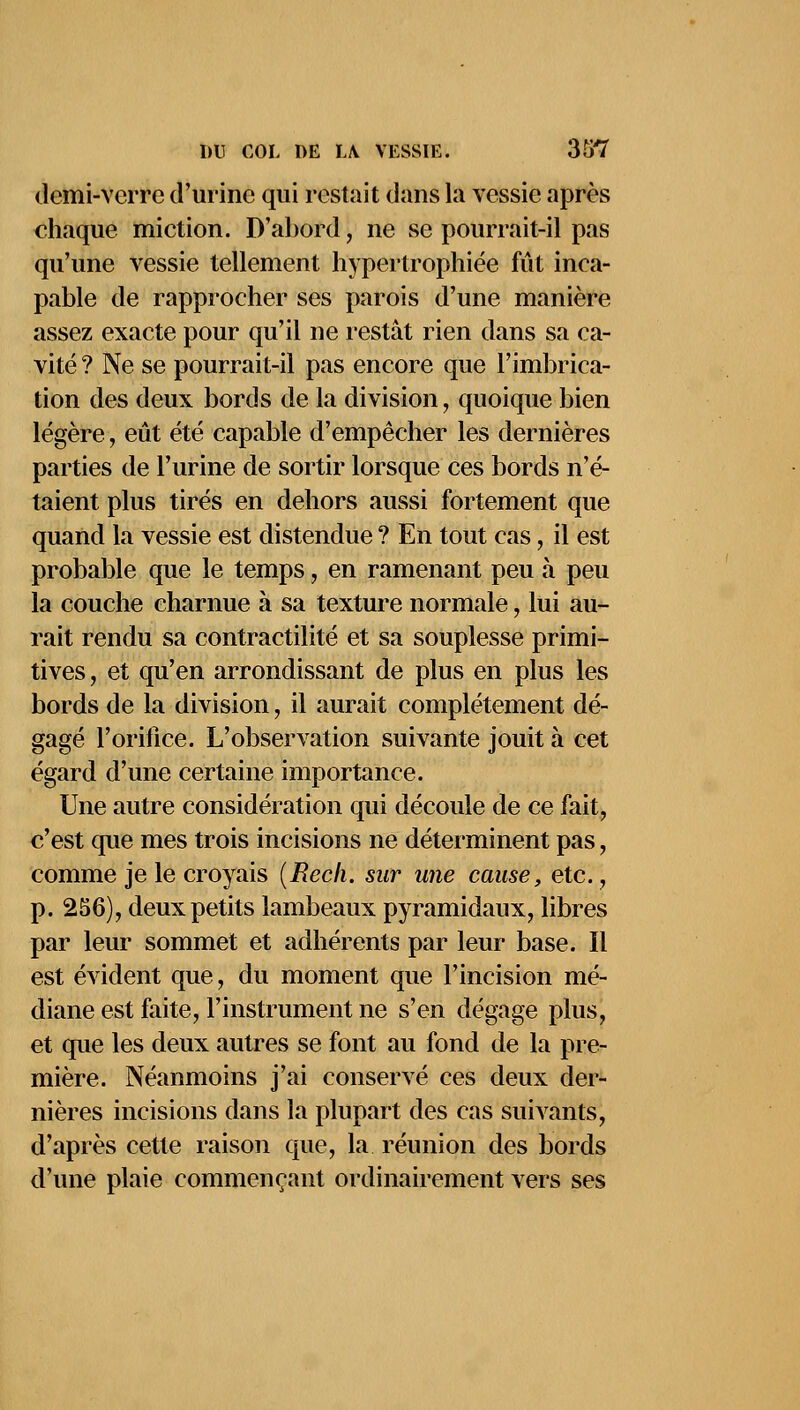 demi-verre d'urine qui restait dans la vessie après chaque miction. D'abord \ ne se pourrait-il pas qu'une vessie tellement hypertrophiée fût inca- pable de rapprocher ses parois d'une manière assez exacte pour qu'il ne restât rien dans sa ca- vité ? Ne se pourrait-il pas encore que l'imbrica- tion des deux bords de la division, quoique bien légère, eût été capable d'empêcher les dernières parties de l'urine de sortir lorsque ces bords n'é- taient plus tirés en dehors aussi fortement que quand la vessie est distendue ? En tout cas, il est probable que le temps, en ramenant peu à peu la couche charnue à sa texture normale, lui au- rait rendu sa contractilité et sa souplesse primi- tives, et qu'en arrondissant de plus en plus les bords de la division, il aurait complètement dé- gagé l'orifice. L'observation suivante jouit à cet égard d'une certaine importance. Une autre considération qui découle de ce fait, c'est que mes trois incisions ne déterminent pas, comme je le croyais (Rech. sur une cause, etc., p. 256), deux petits lambeaux pyramidaux, libres par leur sommet et adhérents par leur base. Il est évident que, du moment que l'incision mé- diane est faite, l'instrument ne s'en dégage plus, et que les deux autres se font au fond de la pre- mière. Néanmoins j'ai conservé ces deux der- nières incisions dans la plupart des cas suivants, d'après cette raison que, la réunion des bords d'une plaie commençant ordinairement vers ses