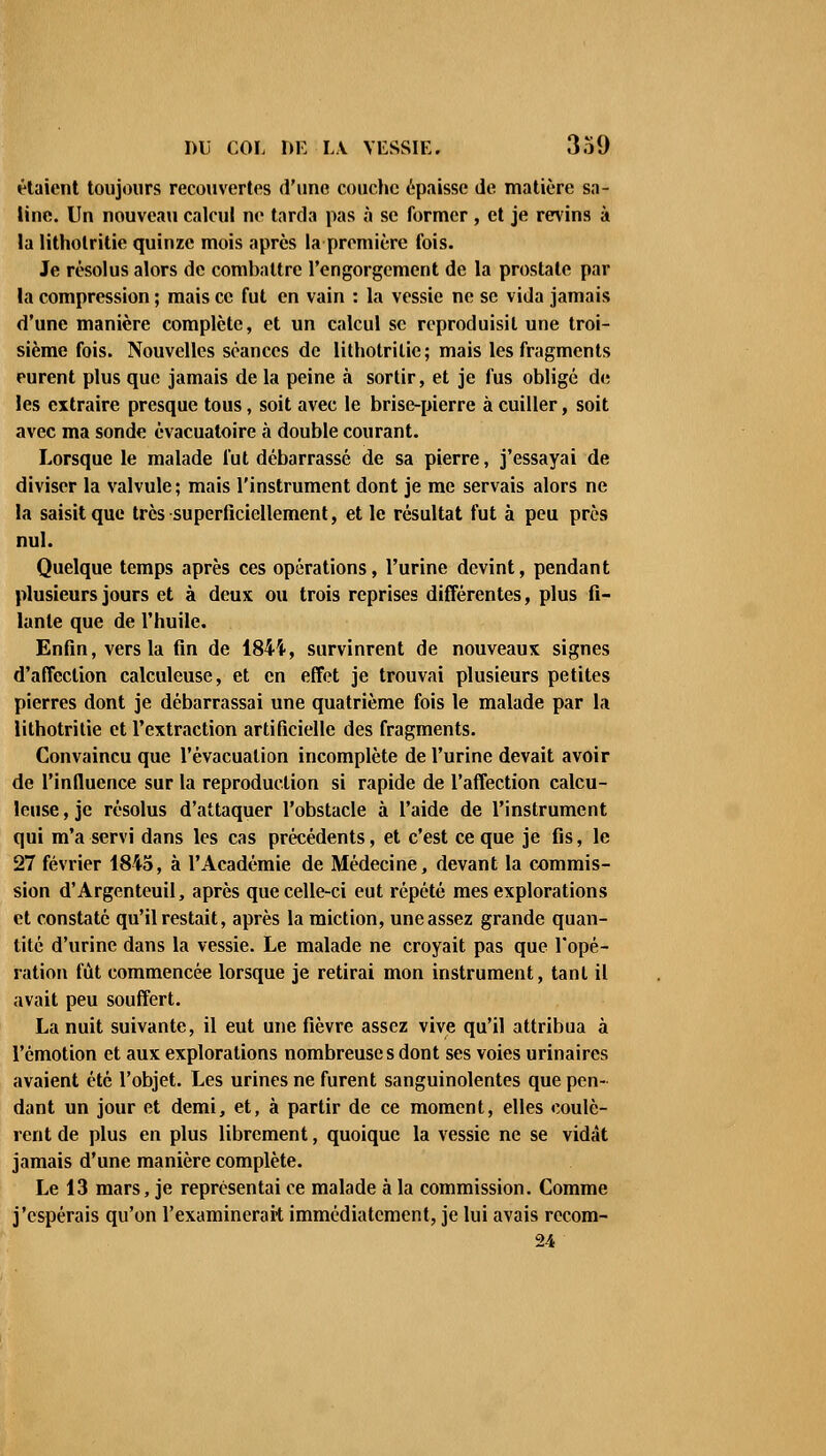 étaient toujours recouvertes d'une couche épaisse de matière sa- line. Un nouveau calcul ne tarda pas à se former, et je revins à la litholritie quinze mois après la première fois. Je résolus alors de combattre l'engorgement de la prostate par la compression ; mais ce fut en vain : la vessie ne se vida jamais d'une manière complète, et un calcul se reproduisit une troi- sième fois. Nouvelles séances de litholritie; mais les fragments eurent plus que jamais de la peine à sortir, et je fus obligé de les extraire presque tous, soit avec le brise-pierre à cuiller, soit avec ma sonde èvacuatoire à double courant. Lorsque le malade fut débarrassé de sa pierre, j'essayai de diviser la valvule; mais l'instrument dont je me servais alors ne la saisit que très superficiellement, et le résultat fut à peu près nul. Quelque temps après ces opérations, l'urine devint, pendant plusieurs jours et à deux ou trois reprises différentes, plus fi- lante que de l'huile. Enfin, vers la fin de 1844, survinrent de nouveaux signes d'affection calculeuse, et en effet je trouvai plusieurs petites pierres dont je débarrassai une quatrième fois le malade par la lithotritie et l'extraction artificielle des fragments. Convaincu que l'évacuation incomplète de l'urine devait avoir de l'influence sur la reproduction si rapide de l'affection calcu- leuse , je résolus d'attaquer l'obstacle à l'aide de l'instrument qui m'a servi dans les cas précédents, et c'est ce que je fis, le 27 février 1845, à l'Académie de Médecine, devant la commis- sion d'Argenteuil, après que celle-ci eut répété mes explorations et constaté qu'il restait, après la miction, uneassez grande quan- tité d'urine dans la vessie. Le malade ne croyait pas que l'opé- ration fût commencée lorsque je retirai mon instrument, tant il avait peu souffert. La nuit suivante, il eut une fièvre assez vive qu'il attribua à l'émotion et aux explorations nombreuses dont ses voies urinaircs avaient été l'objet. Les urines ne furent sanguinolentes que pen- dant un jour et demi, et, à partir de ce moment, elles coulè- rent de plus en plus librement, quoique la vessie ne se vidât jamais d'une manière complète. Le 13 mars, je représentai ce malade à la commission. Comme j'espérais qu'on l'examinerait immédiatement, je lui avais recom- 24