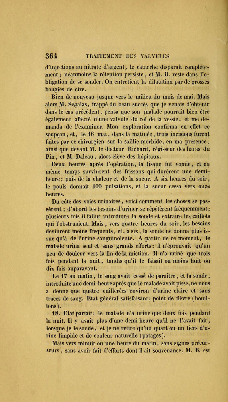 d'injections au nitrate d'argent, le catarrhe disparaît complète- ment ; néanmoins la rétention persiste, et M. B. reste dans l'o- bligation de se sonder. On entretient la dilatation par de grosses bougies de cire. Rien de nouveau jusque vers le milieu du mois de mai. Mais alors M. Ségalas, frappé du beau succès que je venais d'obtenir dans le cas précédent, pensa que son malade pourrait bien être également affecté d'une valvule du col de la vessie, et me de- manda de l'examiner. Mon exploration confirma en effet ce soupçon, et, le 16 mai, dans la matinée, trois incisions furent faites par ce chirurgien sur la saillie morbide, en ma présence, ainsi que devant M. le docteur Richard, régisseur des haras du Pin, et M. Daleau, alors élève des hôpitaux. Deux heures après l'opération, la tisane fut vomie, et en même temps survinrent des frissons qui durèrent une demi- heure ; puis de la chaleur et de la sueur. A six heures du soir, le pouls donnait 100 pulsations, et la sueur cessa vers onze heures. Pu côté des voies urinaires, voici comment les choses se pas- sèrent : d'abord les besoins d'uriner se répétèrent fréquemment; plusieurs fois il fallut introduire la sonde et extraire les caillots qui l'obstruaient. Mais , vers quatre heures du soir, les besoins devinrent moins fréquents, et, à six, la sonde ne donna plus is- sue qu'à de l'urine sanguinolente. A partir de ce moment, le malade urina seul et sans grands efforts ; il n'éprouvait qu'un peu de douleur vers la fin de la miction. Il n'a uriné que trois fois pendant la nuit, tandis qu'il le faisait ou moins huit ou dix fois auparavant. Le 17 au matin, le sang avait cessé de paraître, et la sonde, introduite une demi-heure après que le malade avait pissé, ne nous a donné que quatre cuillerées environ d'urine claire et sans traces de sang. Etat général satisfaisant ; point de fièvre ( bouil- lons). 18. Etat parfait; le malade n'a uriné que deux fois pendant la nuit. 11 y avait plus d'une demi-heure qu'il ne l'avait fait, lorsque je le sonde, et je ne retire qu'un quart ou un tiers d'u- rine limpide et de couleur naturelle (potages). Mais vers minuit ou une heure du matin, sans signes précur- seurs , sans avoir fait d'efforts dont il ait souvenance, M. B. est