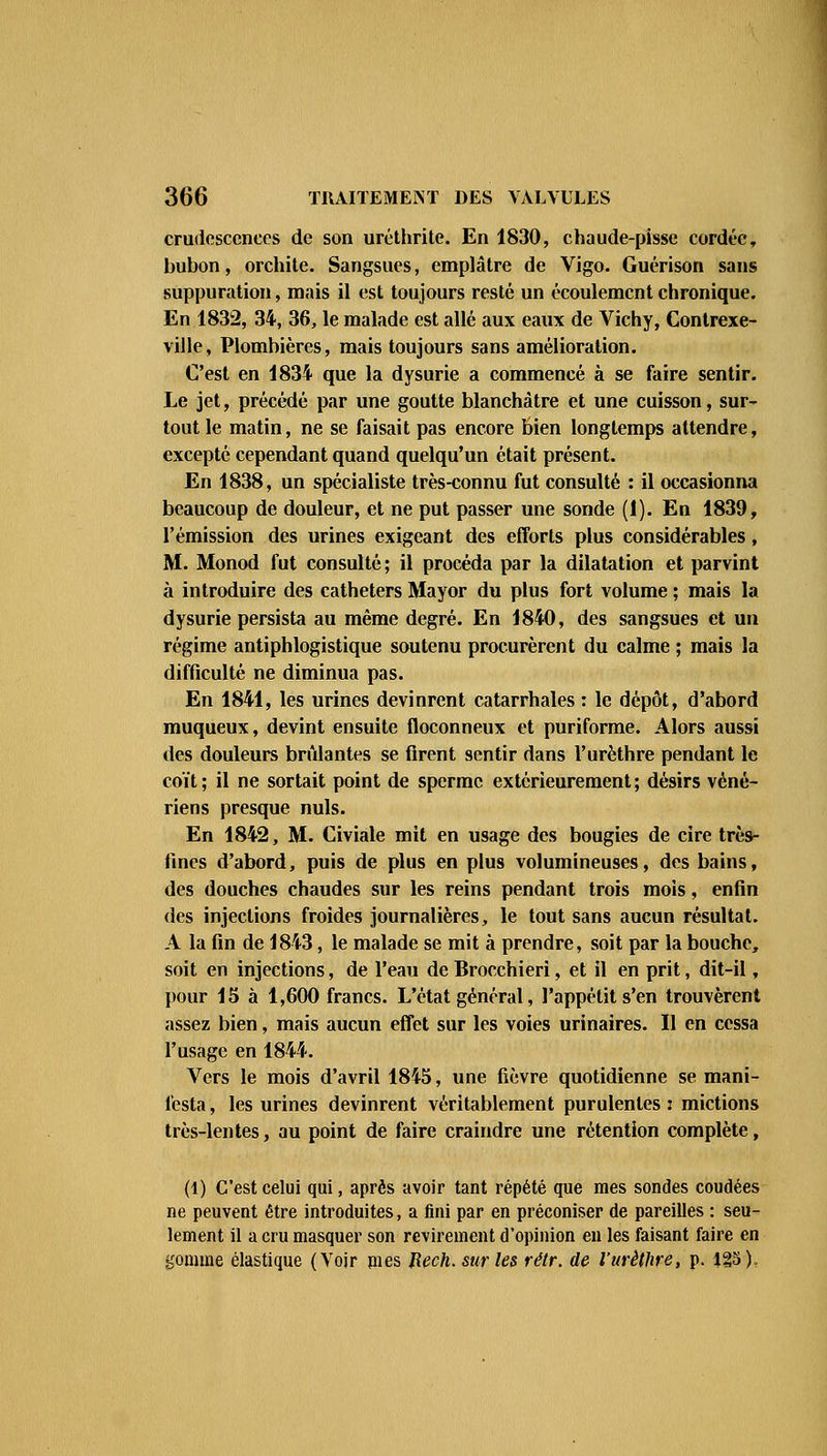 crudcscences de son uréthrite. En 1830, chaude-pisse cordée, bubon, orchite. Sangsues, emplâtre de Vigo. Guérison sans suppuration, mais il est toujours resté un écoulement chronique. En 1832, 34, 36, le malade est allé aux eaux de Vichy, Contrexe- ville, Plombières, mais toujours sans amélioration. C'est en 1834 que la dysurie a commencé à se faire sentir. Le jet, précédé par une goutte blanchâtre et une cuisson, sur- tout le matin, ne se faisait pas encore bien longtemps attendre, excepté cependant quand quelqu'un était présent. En 1838, un spécialiste très-connu fut consulté : il occasionna beaucoup de douleur, et ne put passer une sonde (1). En 1839, l'émission des urines exigeant des efforts plus considérables, M. Monod fut consulté ; il procéda par la dilatation et parvint à introduire des cathéters Mayor du plus fort volume ; mais la dysurie persista au même degré. En 1840, des sangsues et un régime antiphlogistique soutenu procurèrent du calme ; mais la difficulté ne diminua pas. En 1841, les urines devinrent catarrhales : le dépôt, d'abord muqueux, devint ensuite floconneux et puriforme. Alors aussi des douleurs brillantes se firent sentir dans l'urèthre pendant le coït; il ne sortait point de sperme extérieurement; désirs véné- riens presque nuls. En 1842, M. Civiale mit en usage des bougies de cire très- fines d'abord, puis de plus en plus volumineuses, des bains, des douches chaudes sur les reins pendant trois mois, enfin des injections froides journalières, le tout sans aucun résultat. A la fin de 1843, le malade se mit à prendre, soit par la bouche, soit en injections, de l'eau de Brocchieri, et il en prit, dit-il, pour 15 à 1,600 francs. L'état général, l'appétit s'en trouvèrent assez bien, mais aucun effet sur les voies urinaires. Il en cessa l'usage en 1844. Vers le mois d'avril 1845, une fièvre quotidienne se mani- festa, les urines devinrent véritablement purulentes: mictions très-lentes, au point de faire craindre une rétention complète, (1) C'est celui qui, après avoir tant répété que mes sondes coudées ne peuvent être introduites, a fini par en préconiser de pareilles : seu- lement il a cru masquer son revirement d'opinion en les faisant faire en gomme élastique (Voir mes Jîech.surles rétr. de l'urèthre, p. 125).