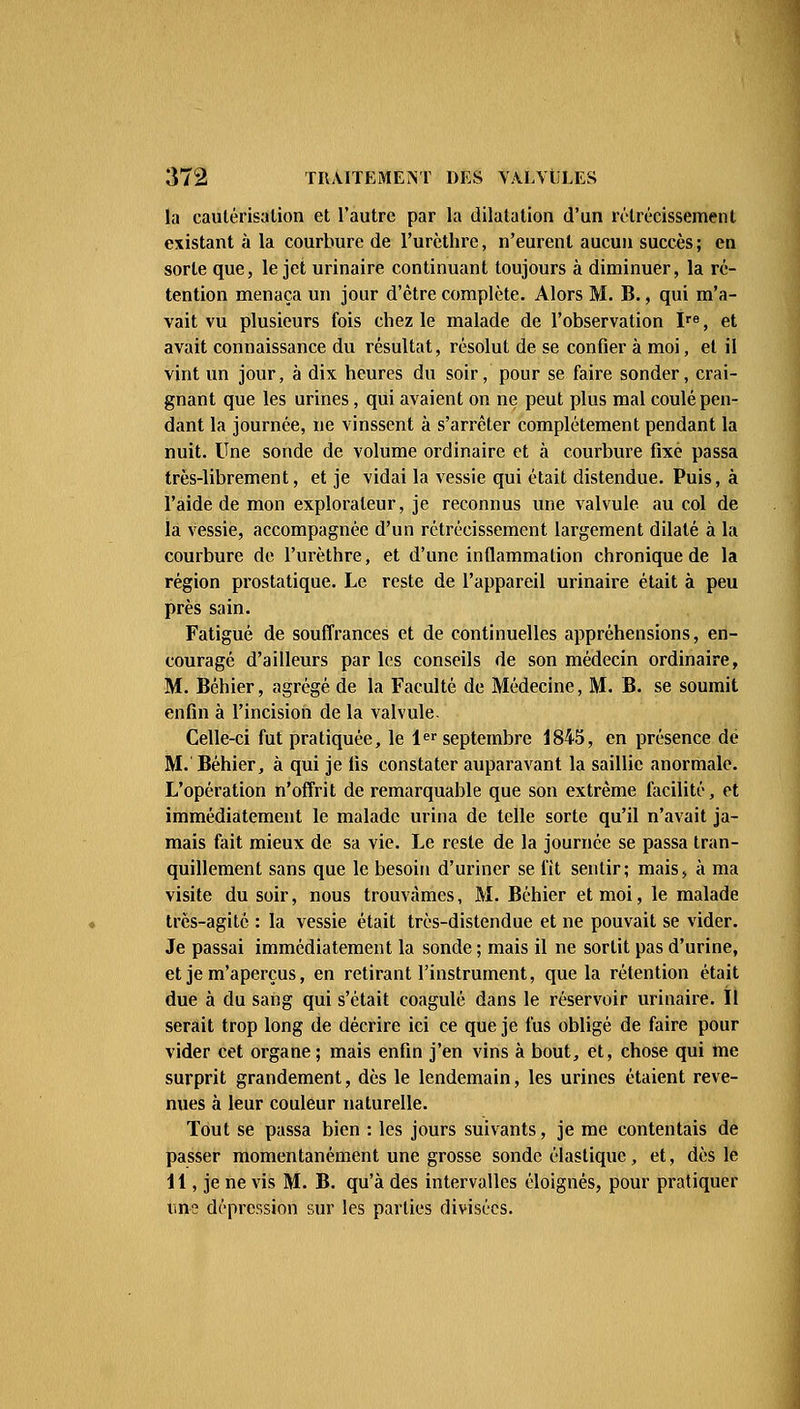 la cautérisation et l'autre par la dilatation d'un rétrécissement existant à la courbure de l'urèthre, n'eurent aucun succès ; en sorte que, le jet urinaire continuant toujours à diminuer, la ré- tention menaça un jour d'être complète. Alors M. B., qui m'a- vait vu plusieurs fois chez le malade de l'observation Ire, et avait connaissance du résultat, résolut de se confier à moi, et il vint un jour, à dix heures du soir, pour se faire sonder, crai- gnant que les urines, qui avaient on ne peut plus mal coulé pen- dant la journée, ne vinssent à s'arrêter complètement pendant la nuit. Une sonde de volume ordinaire et à courbure fixe passa très-librement, et je vidai la vessie qui était distendue. Puis, à l'aide de mon explorateur, je reconnus une valvule au col de la vessie, accompagnée d'un rétrécissement largement dilaté à la courbure de l'urèthre, et d'une inflammation chronique de la région prostatique. Le reste de l'appareil urinaire était à peu près sain. Fatigué de souffrances et de continuelles appréhensions, en- couragé d'ailleurs par les conseils de son médecin ordinaire, M. Béhier, agrégé de la Faculté de Médecine, M. B. se soumit enfin à l'incision de la valvule. Celle-ci fut pratiquée, le 1er septembre 1845, en présence de M. Béhier, à qui je fis constater auparavant la saillie anormale. L'opération n'offrit de remarquable que son extrême facilité, et immédiatement le malade urina de telle sorte qu'il n'avait ja- mais fait mieux de sa vie. Le reste de la journée se passa tran- quillement sans que le besoin d'uriner se fit sentir; mais, à ma visite du soir, nous trouvâmes, M. Béhier et moi, le malade très-agité : la vessie était très-distendue et ne pouvait se vider. Je passai immédiatement la sonde ; mais il ne sortit pas d'urine, et je m'aperçus, en retirant l'instrument, que la rétention était due à du sang qui s'était coagulé dans le réservoir urinaire. Il serait trop long de décrire ici ce que je fus obligé de faire pour vider cet organe ; mais enfin j'en vins à bout, et, chose qui me surprit grandement, dès le lendemain, les urines étaient reve- nues à leur couleur naturelle. Tout se passa bien : les jours suivants, je me contentais de passer momentanément une grosse sonde élastique, et, dès le 11, je ne vis M. B. qu'à des intervalles éloignés, pour pratiquer une dépression sur les parties divisées.