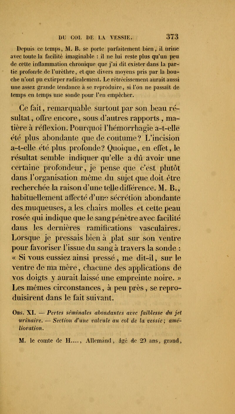 Depuis ce temps, M. lï. se porte parfaitement bien, il urine avec toute la facilité imaginable : il ne lui reste plus qu'un peu de cette inflammation chronique que j'ai dit exister dans la par- tie profonde de l'urèthre, et que divers moyens pris par la bou- che n'ont pu extirper radicalement. Le rétrécissement aurait aussi une assez grande tendance à se reproduire, si l'on ne passait de temps en temps une sonde pour l'en empêcher. Ce fait, remarquable surtout par son beau ré- sultat ' offre encore, sous d'autres rapports , ma- tière à réflexion. PourquoiThémorrhagie a-t-elle été plus abondante que de coutume ? L'incision a-t-elle été plus profonde? Quoique, en effet, le résultat semble indiquer qu'elle a dû avoir une certaine profondeur, je pense que c'est plutôt dans l'organisation même du sujet que doit être recherchée la raison d'une telle différence. M. B., habituellement affecté d'une sécrétion abondante des muqueuses, a les chairs molles et cette peau rosée qui indique que le sang pénètre avec facilité dans les dernières ramifications vasculaires. Lorsque je pressais bien à plat sur son ventre pour favoriser l'issue du sang à travers la sonde : « Si vous eussiez ainsi pressé , me dit-il, sur le ventre de ma mère, chacune des applications de vos doigts y aurait laissé une empreinte noire. » Les mêmes circonstances, à peu près, se repro- duisirent dans le fait suivant. Obs. XI. — Perles séminales abondantes avec faiblesse du jet urinaire. — Section d'une valvule au col de la vessie; amé- lioration. M. le comte de H...., Allemand, âgé de 2D ans, grand,