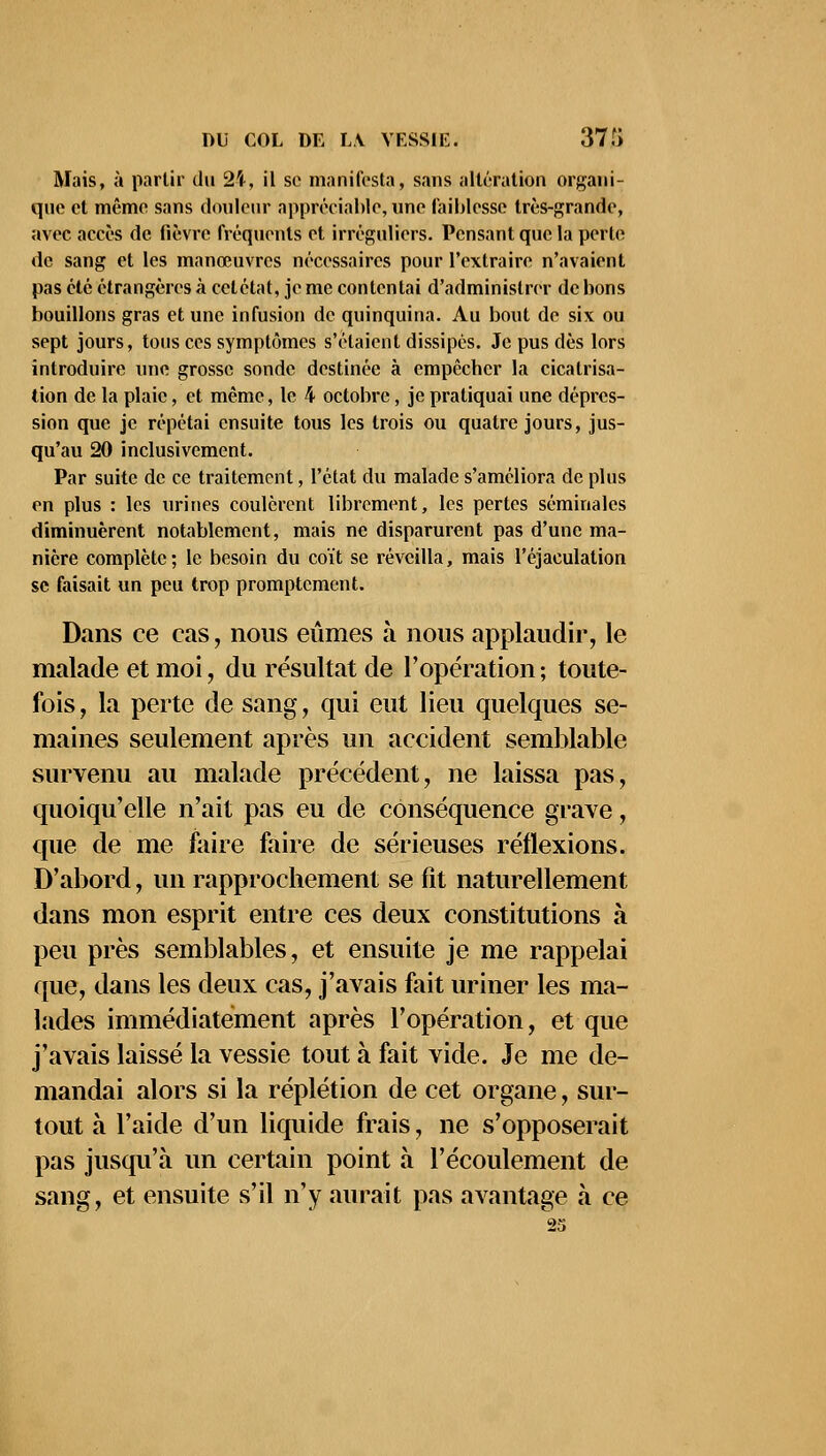 Mais, à partir du %\, il se manifesta, sans altération organi- que et même sans douleur appréciable, une faiblesse très-grande, avec accès de lièvre fréquents et irréguliers. Pensant que la perle de sang et les manœuvres nécessaires pour l'extraire n'avaient pas été étrangères à cet état, je me contentai d'administrer de bons bouillons gras et une infusion de quinquina. Au bout de six ou sept jours, tous ces symptômes s'étaient dissipés. Je pus dès lors introduire une grosse sonde destinée à empêcber la cicatrisa- tion de la plaie, et même, le 4 octobre, je pratiquai une dépres- sion que je répétai ensuite tous les trois ou quatre jours, jus- qu'au 20 inclusivement. Par suite de ce traitement, l'état du malade s'améliora de plus en plus : les urines coulèrent librement, les pertes séminales diminuèrent notablement, mais ne disparurent pas d'une ma- nière complète; le besoin du coït se réveilla, mais l'éjaculation se faisait un peu trop promptement. Dans ce cas, nous eûmes à nous applaudir, le malade et moi, du résultat de l'opération ; toute- fois , la perte de sang, qui eut lieu quelques se- maines seulement après un accident semblable survenu au malade précédent, ne laissa pas, quoiqu'elle n'ait pas eu de conséquence grave, que de me faire faire de sérieuses réflexions. D'abord, un rapprochement se fit naturellement dans mon esprit entre ces deux constitutions à peu près semblables, et ensuite je me rappelai que, dans les deux cas, j'avais fait uriner les ma- lades immédiatement après l'opération, et que j'avais laissé la vessie tout à fait vide. Je me de- mandai alors si la réplétion de cet organe, sur- tout à l'aide d'un liquide frais, ne s'opposerait pas jusqu'à un certain point à l'écoulement de sang, et ensuite s'il n'y aurait pas avantage a ce