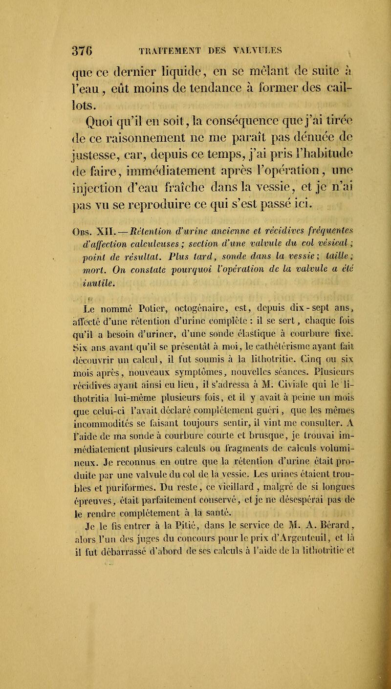 que ce dernier liquide, en se mêlant de suite à l'eau , eût moins de tendance à former des cail- lots. Quoi qu'il en soit, la conséquence que j'ai tirée de ce raisonnement ne me paraît pas dénuée de justesse, car, depuis ce temps, j'ai pris l'habitude de faire, immédiatement après l'opération, une injection d'eau fraîche dans la vessie, et je n'ai pas vu se reproduire ce qui s'est passé ici. Obs. XII. — Rétention d'urine ancienne et récidives fréquentes d'affection calculeuses ; section d'une valvule du col vésical ; point de résultat. Plus lard, sonde dans la vessie; taille; mort. On constate pourquoi l'opération de la valvule a été inutile. Le nommé Potier, octogénaire, est, depuis dix-sept ans, affecté d'une rétention d'urine complète : il se sert, chaque fois qu'il a besoin d'uriner, d'une sonde élastique à courbure fixe. Six ans avant qu'il se présentât à moi, le eathétérisme ayant fait découvrir un calcul, il fut soumis à la lithotritie. Cinq ou six mois après, nouveaux symptômes, nouvelles séances. Plusieurs récidives ayant ainsi eu lieu, il s'adressa à M. Civialc qui le li- thotritia lui-même plusieurs fois, et il y avait à peine un mois que celui-ci l'avait déclaré complètement guéri, que les mêmes incommodités se faisant toujours sentir, il vint me consulter. À l'aide de ma sonde à courbure courte et brusque, je trouvai im- médiatement plusieurs calculs ou fragments de calculs volumi- neux. Je reconnus en outre que la rétention d'urine était pro- duite par une valvule du col de la vessie. Les urines étaient trou- bles et puriformes. Du reste, ce vieillard , malgré de si longues épreuves, était parfaitement conservé, et je ne désespérai pas de le rendre complètement à la santé. Je le fis entrer à la Pitié, dans le service de M. A. Bérard, alors l'un des juges du concours pour le prix d'Argcnteuil, et là il fut débarrassé d'abord de ses calculs à l'aide de la litbotrilic cl