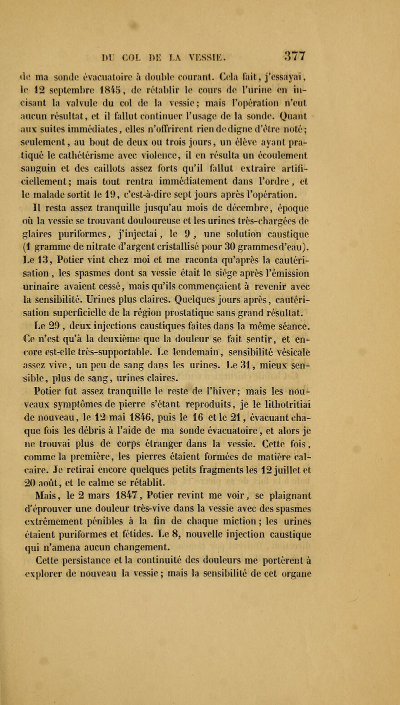 «le ma sonde évacuatoire à double courant. Cela fait, j'essayai, le 12 septembre 1815, de rétablir le cours de l'urine en in- cisant la valvule du col de la vessie; mais l'opération n'eut aucun résultat, et il fallut continuer l'usage de la sonde. Quant aux suites immédiates, elles n'offrirent rien de digne d'être noté; seulement, au bout de deux ou trois jours, un élève ayant pra- tiqué le catbétérismc avec violence, il en résulta un écoulement sanguin et des caillots assez forts qu'il fallut extraire artifi- ciellement; mais tout rentra immédiatement dans l'ordre, et le malade sortit le 19, c'est-à-dire sept jours après l'opération. Il resta assez tranquille jusqu'au mois de décembre, époque où la vessie se trouvant douloureuse et les urines très-chargées de glaires puriformes, j'injectai, le 9, une solution caustique (1 gramme de nitrate d'argent cristallisé pour 30 grammes d'eau). Le 13, Potier vint chez moi et me raconta qu'après la cautéri- sation , les spasmes dont sa vessie était le siège après l'émission urinaire avaient cessé, mais qu'ils commençaient à revenir avec la sensibilité. Urines plus claires. Quelques jours après, cautéri- sation superficielle de la région prostatique sans grand résultat. Le 29 , deux injections caustiques faites dans la môme séance. Ce n'est qu'à la deuxième que la douleur se fait sentir, et en- core est-elle très-supportable. Le lendemain, sensibilité vésicale assez vive, un peu de sang dans les urines. Le 31, mieux sen- sible, plus de sang, urines claires. Potier fut assez tranquille le reste de l'hiver; mais les nou- veaux symptômes de pierre s'étant reproduits, je le lithotritiai de nouveau, le 12 mai 1846, puis le 16 et le 21, évacuant cha- que fois les débris à l'aide de ma sonde évacuatoire, et alors je ne trouvai plus de corps étranger dans la vessie. Cette fois, comme la première, les pierres étaient formées de matière cal- caire. Je retirai encore quelques petits fragments les 12 juillet et 20 août, et le calme se rétablit. Mais, le 2 mars 1847, Potier revint me voir, se plaignant d'éprouver une douleur très-vive dans la vessie avec des spasmes extrêmement pénibles à la fin de chaque miction ; les urines étaient puriformes et fétides. Le 8, nouvelle injection caustique qui n'amena aucun changement. Cette persistance et la continuité des douleurs me portèrent à explorer de nouveau la vessie; mais la sensibilité de cet organe