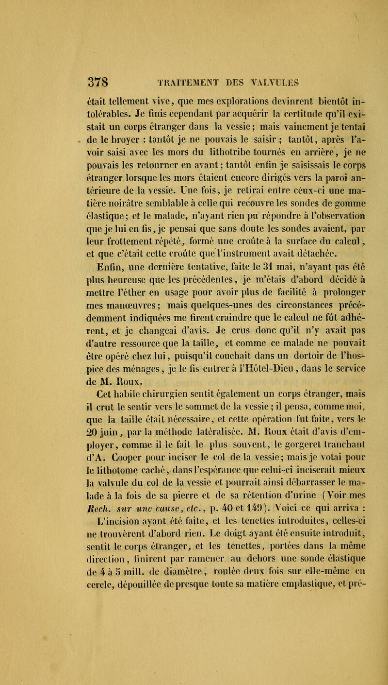 était tellement vive, que mes explorations devinrent bientôt in- tolérables. Je finis cependant par acquérir la certitude qu'il exi- stait un corps étranger dans la vessie ; mais vainement je tentai de le broyer : tantôt je ne pouvais le saisir ; tantôt, après l'a- voir saisi avec les mors du lithotribe tournés en arrière, je ne pouvais les retourner en avant ; tantôt enfin je saisissais le corps étranger lorsque les mors étaient encore dirigés vers la paroi an- térieure de la vessie. Une fois, je retirai entre ceux-ci une ma- tière noirâtre semblable à celle qui recouvre les sondes de gomme élastique; et le malade, n'ayant rien pu répondre à l'observation que je lui en fis, je pensai que sans doute les sondes avaient, par leur frottement répété, formé une croûte à la surface du calcul, et que c'était cette croûte que l'instrument avait détachée. Enfin, une dernière tentative, faite le 31 mai, n'ayant pas été plus heureuse que les précédentes, je m'étais d'abord décidé à mettre l'éther en usage pour avoir plus de facilité à prolonger mes manœuvres ; mais quelques-unes des circonstances précé- demment indiquées me firent craindre que le calcul ne fût adhé- rent, et je changeai d'avis. Je crus donc qu'il n'y avait pas d'autre ressource que la taille, et comme ce malade ne pouvait être opéré chez lui, puisqu'il couchait dans un dortoir de l'hos- pice des ménages, je le fis entrer à l'Hôtel-Dicu, dans le service de M. Roux. Cet habile chirurgien sentit également un corps étranger, mais il crut le sentir vers le sommet de la vessie ; il pensa, comme moi, que la taille était nécessaire, et cette opération fut faite, vers le 20 juin, par la méthode latéralisée. M. Roux était d'avis d'em- ployer, comme il le fait le plus souvent, le gorgeret tranchant d'A. Cooper pour inciser le col de la vessie; mais je votai pour le lithotome caché, dans l'espérance que celui-ci inciserait mieux la valvule du col de la vessie et pourrait ainsi débarrasser le ma- lade à la fois de sa pierre et de sa rétention d'urine (Voir mes Rech. sur une cause, etc., p. 40 et 149). Voici ce qui arriva : L'incision ayant été faite, et les tenettes introduites, celles-ci ne trouvèrent d'abord rien. Le doigt ayant été ensuite introduit, sentit le corps étranger, et les tenettes, portées dans la même direction, finirent par ramener au dehors une sonde élastique de 4 à 5 mill. de diamètre, roulée deux fois sur elle-même en cercle, dépouillée de presque toute sa matière emplastique, et pré-