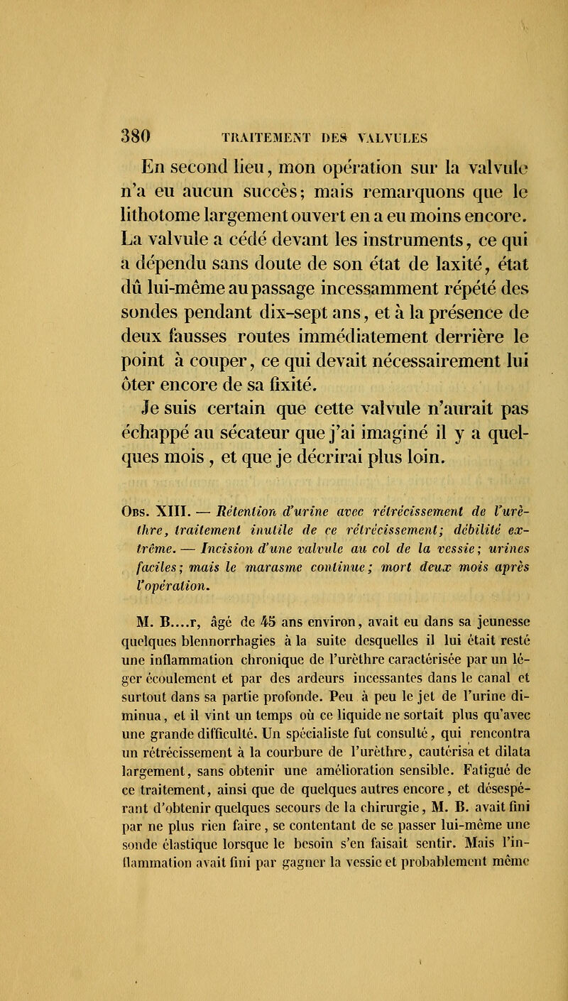 En second lieu, mon opération sur la valvule n'a eu aucun succès; mais remarquons que le lithotome largement ouvert en a eu moins encore. La valvule a cédé devant les instruments, ce qui a dépendu sans doute de son état de laxité, état dû lui-même au passage incessamment répété des sondes pendant dix-sept ans, et à la présence de deux fausses routes immédiatement derrière le point à couper, ce qui devait nécessairement lui ôter encore de sa fixité. Je suis certain que cette valvule n'aurait pas échappé au sécateur que j'ai imaginé il y a quel- ques mois , et que je décrirai plus loin. Obs. XIII. — Rétention d'urine avec rétrécissement de l'urè- thrc, traitement inutile de ce rétrécissement; débilité ex- trême. — Incision d'une valvule au col de la vessie; urines faciles; mais le marasme continue; mort deux mois après l'opération. M. B....r, âgé de 45 ans environ, avait eu dans sa jeunesse quelques blennorrhagies à la suite desquelles il lui était resté une inflammation chronique de l'urèthre caractérisée par un lé- ger écoulement et par des ardeurs incessantes dans le canal et surtout dans sa partie profonde. Peu à peu le jet de l'urine di- minua , et il vint un temps où ce liquide ne sortait plus qu'avec une grande difficulté. Un spécialiste fut consulté, qui rencontra un rétrécissement à la courbure de l'urèthre, cautérisa et dilata largement, sans obtenir une amélioration sensible. Fatigué de ce traitement, ainsi que de quelques autres encore, et désespé- rant d'obtenir quelques secours de la chirurgie, M. B. avait fini par ne plus rien faire, se contentant de se passer lui-même une sonde élastique lorsque le besoin s'en faisait sentir. Mais l'in- flammation avait fini par gagner la vessie et probablement même