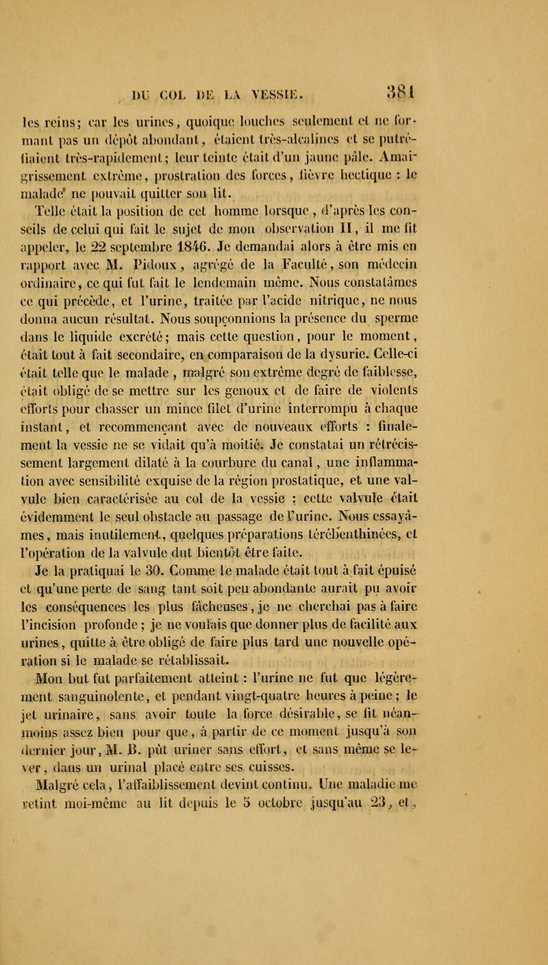 les reins; car les urines, quoique, louches seulement ci ne f'or- raant pas un dépôt abondant, étaient très-alcalines et se putré- (iaient très-rapidement; leur teinte était d'un jaune pâle. Amai- grissement extrême, prostration des forces, lièvre hectique : le malade' ne pouvait quitter son lit. Telle était la position de cet homme lorsque , d'après les con- seils de celui qui lait le sujet de mon observation II, il me fit appeler, le 22 septembre 1846. Je demandai alors à être mis en rapport avec M. Pidoux , agrégé de la Faculté, son médecin ordinaire, ce qui lut lait le lendemain même. Nous constatâmes ce qui précède, et l'urine, traitée par l'acide nitrique, ne nous donna aucun résultat. Nous soupçonnions la présence du sperme dans le liquide excrété ; mais cette question, pour le moment, était tout à fait secondaire, en comparaison de la dysurie. Celle-ci était telle que le malade , malgré son extrême degré de faiblesse, était obligé de se mettre sur les genoux et de faire de violents efforts pour chasser un mince filet d'urine interrompu à chaque instant, et recommençant avec de nouveaux efforts : finale- ment la vessie ne se vidait qu'à moitié. Je constatai un rétrécis- sement largement dilaté à la courbure du canal, une inflamma- tion avec sensibilité exquise de la région prostatique, et une val- vule bien caractérisée au col de la vessie : cette valvule était évidemment le seul obstacle au passage de l'urine. Nous essayâ- mes, mais inutilement, quelques préparations léréb'enthinées, et l'opération de la valvule dut bientôt être faite. Je la pratiquai le 30. Comme le malade était tout à fait épuisé et qu'une perte de sang tant soit peu abondante aurait pu avoir les conséquences les plus fâcheuses, je ne cherchai pas à faire l'incision profonde ; je ne voulais que donner plus de facilité aux urines, quitte à être obligé de faire plus tard une nouvelle opé- ration si le malade se rétablissait. Mon but fut parfaitement atteint : l'urine ne fut que légère- ment sanguinolente, et pendant vingt-quatre heures à peine ; le jet urinaire, sans avoir toute la force désirable, se fit néan- moins assez bien pour que, à partir de ce moment jusqu'à son dernier jour, M. 13. pût uriner sans effort, et sans même se le- ver, dans un urinai placé entre ses cuisses. Malgré cela, l'affaiblissement devint continu. Une maladie me retint moi-même au lit depuis le 5 octobre jusqu'au 23, el,
