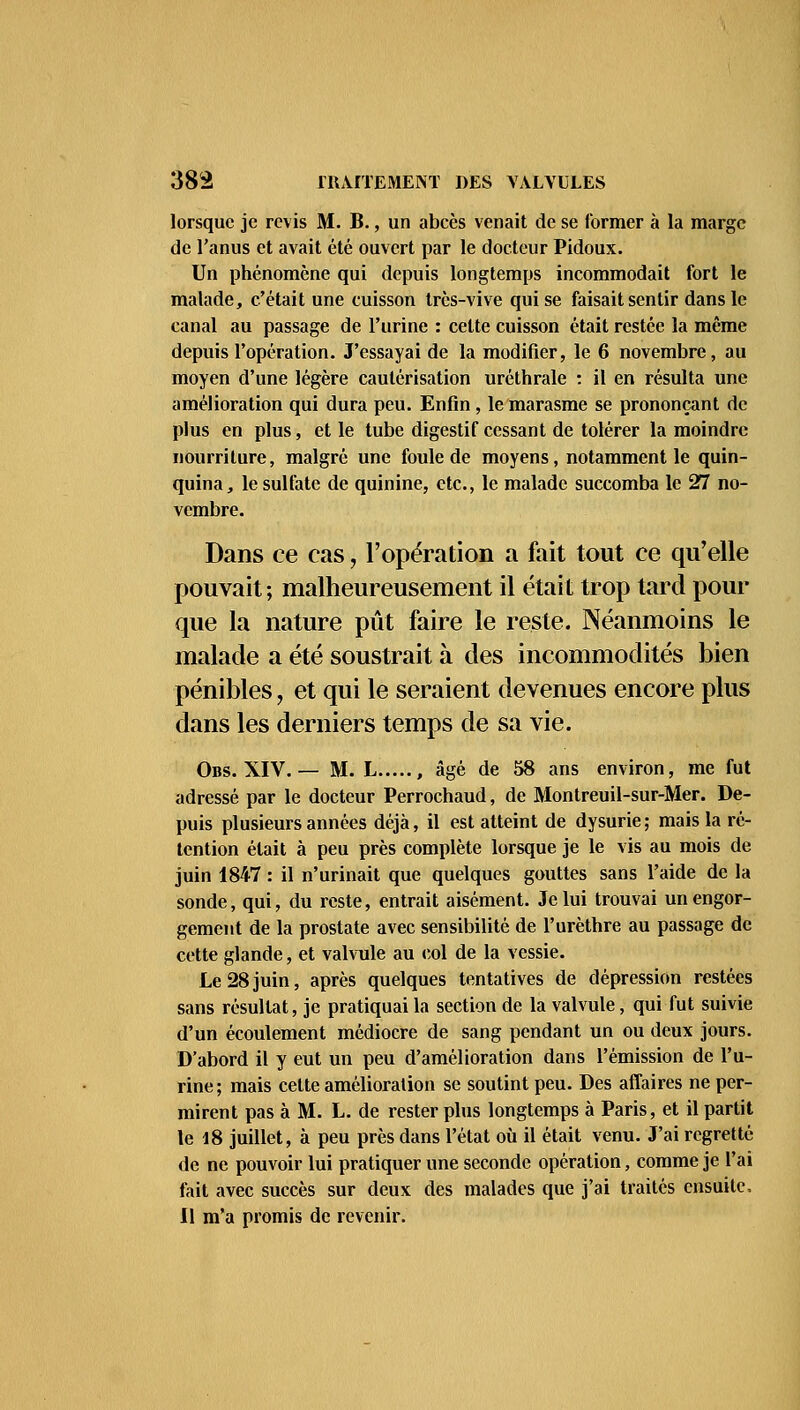 lorsque je revis M. B., un abcès venait de se former à la marge de l'anus et avait été ouvert par le docteur Pidoux. Un phénomène qui depuis longtemps incommodait fort le malade, c'était une cuisson très-vive qui se faisait sentir dans le canal au passage de l'urine : celte cuisson était restée la même depuis l'opération. J'essayai de la modifier, le 6 novembre, au moyen d'une légère cautérisation uréthrale : il en résulta une amélioration qui dura peu. Enfin, le marasme se prononçant de plus en plus, et le tube digestif cessant de tolérer la moindre nourriture, malgré une foule de moyens, notamment le quin- quina, le sulfate de quinine, etc., le malade succomba le 27 no- vembre. Dans ce cas, l'opération a fait tout ce qu'elle pouvait ; malheureusement il était trop tard pour que la nature pût faire le reste. Néanmoins le malade a été soustrait à des incommodités bien pénibles, et qui le seraient devenues encore plus dans les derniers temps de sa vie. Obs. XIV. — M. L , âgé de 58 ans environ, me fut adressé par le docteur Perrochaud, de Montreuil-sur-Mer. De- puis plusieurs années déjà, il est atteint de dysurie ; mais la ré- tention était à peu près complète lorsque je le vis au mois de juin 1847 : il n'urinait que quelques gouttes sans l'aide de la sonde, qui, du reste, entrait aisément. Je lui trouvai un engor- gement de la prostate avec sensibilité de l'urèthre au passage de cette glande, et valvule au col de la vessie. Le 28juin, après quelques tentatives de dépression restées sans résultat, je pratiquai la section de la valvule, qui fut suivie d'un écoulement médiocre de sang pendant un ou deux jours. D'abord il y eut un peu d'amélioration dans l'émission de l'u- rine; mais cette amélioration se soutint peu. Des affaires ne per- mirent pas à M. L. de rester plus longtemps à Paris, et il partit le 18 juillet, à peu près dans l'état où il était venu. J'ai regretté de ne pouvoir lui pratiquer une seconde opération, comme je l'ai fait avec succès sur deux des malades que j'ai traités ensuite, Il m'a promis de revenir.