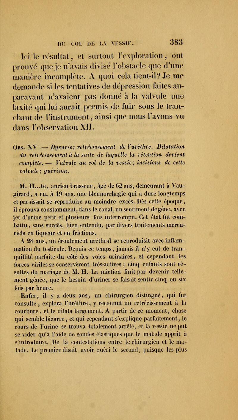 Ici le résultat, et surtout l'exploration, ont prouvé que je n'avais divisé l'obstacle que d'une manière incomplète. A quoi cela tient-il? Je me demande si les tentatives de dépression faites au- paravant n'avaient pas donné à la valvule une laxité qui lui aurait permis de fuir sous le tran- chant de l'instrument, ainsi que nous l'avons vu dans l'observation XII. Obs. XV — Dysurie; rétrécissement de l'urèthre. Dilatation du rétrécissement à la suite de laquelle la rétention devient complète. — Valvule au col de la vessie ; incisions de celte valvule; guérison. M. H...te, ancien brasseur, âgé de 62ans, demeurant à Vau- girard, a eu, à 19 ans, une blennorrhagie qui a duré longtemps et paraissait se reproduire au moindre excès. Dès cette époque, il éprouva constamment, dans le canal, un sentiment de gène, avec jet d'urine petit et plusieurs fois interrompu. Cet étal fut com- battu , sans succès, bien entendu, par divers traitements mercu- ricls en liqueur et en frictions. A 28 ans, un écoulemeut uréthral se reproduisit avec inflam- mation du testicule. Depuis ce temps, jamais il n'y eut de tran- quillité parfaite du côté des voies urinaircs, et cependant les forces viriles se conservèrent très-actives ; cinq enfants sont ré- sultés du mariage de M. H. La miction finit par devenir telle- ment gênée, que le besoin d'uriner se faisait sentir cinq ou six fois par heure. Enfin, il y a deux ans, un chirurgien distingué, qui fut consulté, explora l'urèthre, y reconnut un rétrécissement à la courbure, et le dilata largement. A partir de ce moment, chose qui semble bizarre, et qui cependant s'explique parfaitement, le cours de l'urine se trouva totalement arrêté, et la vessie ne put se vider qu'à l'aide de sondes élastiques que le malade apprit à s'introduire. De là contestations entre le chirurgien et le ma- lade. Le premier disait avoir guéri le second, puisque les plus