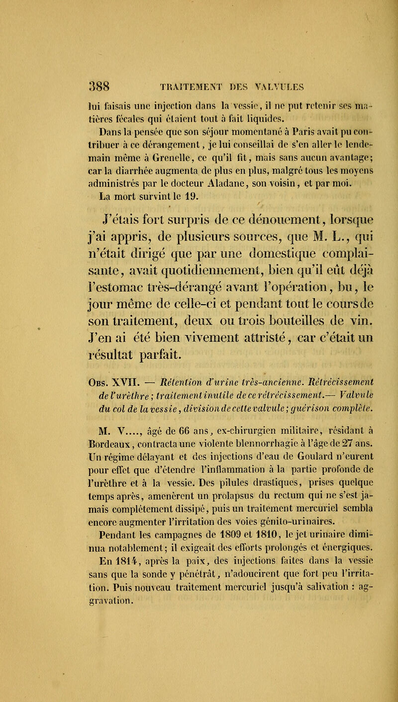 lui faisais une injection dans la vessie, il ne put retenir ses ma- tières fécales qui étaient tout à fait liquides. Dans la pensée que son séjour momentané à Paris avait pu con- tribuer à ce dérangement, je lui conseillai de s'en aller le lende- main même à Grenelle, ce qu'il fit, mais sans aucun avantage; car la diarrhée augmenta de plus en plus, malgré tous les moyens administrés par le docteur Aladane, son voisin, et par moi. La mort survint le 19. J'étais fort surpris de ce dénouement, lorsque j'ai appris, de plusieurs sources, que M. L., qui n'était dirigé que par une domestique complai- sante, avait quotidiennement, bien qu'il eût déjà l'estomac très-dérangé avant l'opération, bu, le jour même de celle-ci et pendant tout le cours de son traitement, deux ou trois bouteilles de vin. J'en ai été bien vivement attristé, car c'était un résultat parfait. Obs. XVII. — Rétention d'urine très-ancienne. Rétrécissement del'urèlhre; traitement inutile de ce rétrécissement.— Valvule du col de la vessie, division de cellevalvule ; guérison complète. M. V...., âgé de 66 ans, ex-chirurgien militaire, résidant à Bordeaux, contracta une violente blennorrhagie à l'âge de 27 ans. Un régime délayant et des injections d'eau de Goulard n'eurent pour effet que d'étendre l'inflammation à la partie profonde de l'urèthre et à la vessie. Des pilules drastiques, prises quelque temps après, amenèrent un prolapsus du rectum qui ne s'est ja- mais complètement dissipé, puis un traitement mercuriel sembla encore augmenter l'irritation des voies génito-urinaires. Pendant les campagnes de 1809 et 1810, le jet urinaire dimi- nua notablement; il exigeait des efforts prolongés et énergiques. En 1814, après la paix, des injections faites dans la vessie sans que la sonde y pénétrât, n'adoucirent que fort peu l'irrita- tion. Puis nouveau traitement mercuriel jusqu'à salivation : ag- gravation.