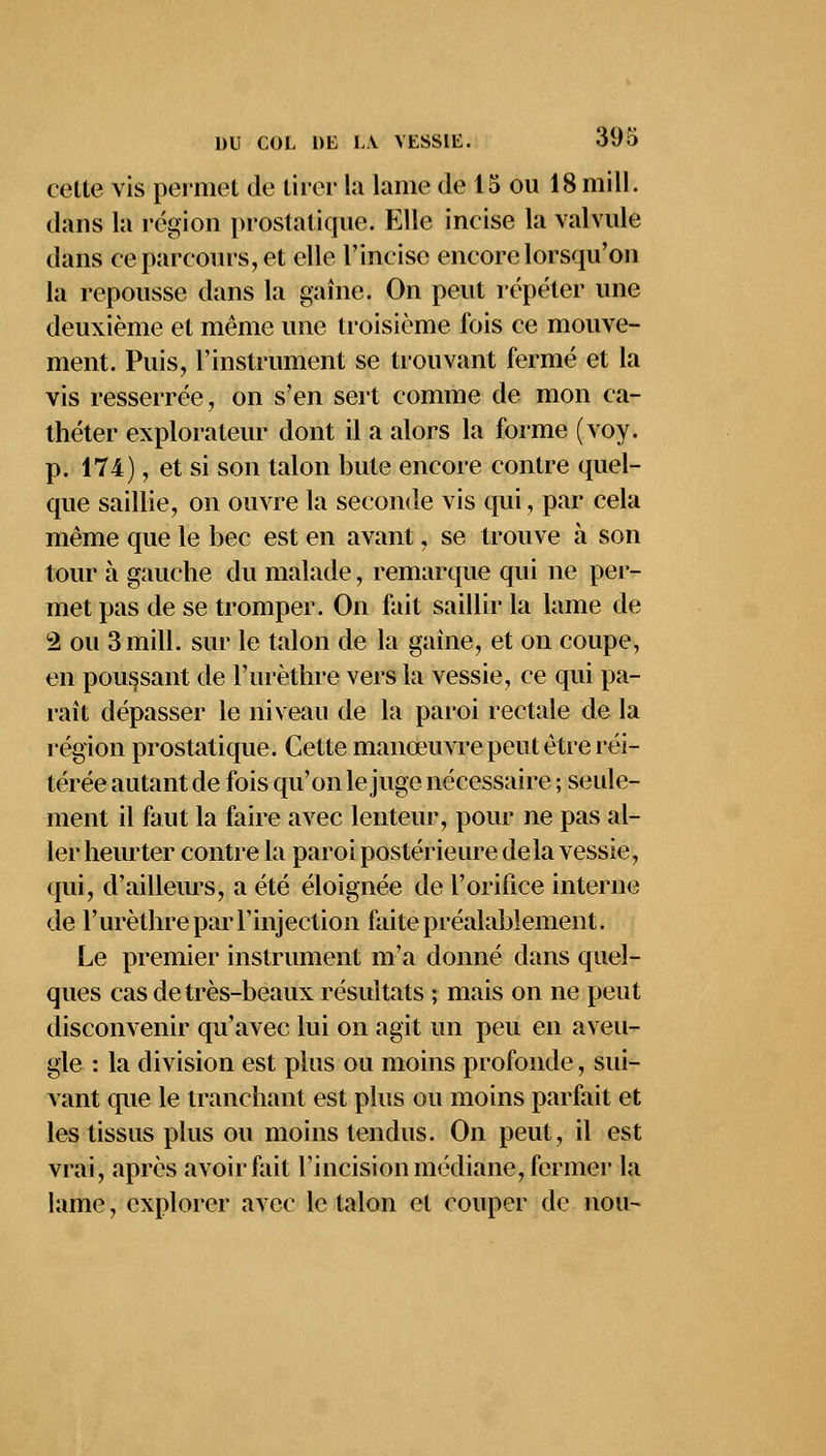 celle vis permet de tirer la lame de 15 ou 18mill. dans la région prostatique. Elle incise la valvule dans ce parcours, et elle l'incise encore lorsqu'on la repousse dans la gaine. On peut répéter une deuxième et même une troisième fois ce mouve- ment. Puis, l'instrument se trouvant fermé et la vis resserrée, on s'en sert comme de mon ca- théter explorateur dont il a alors la forme (voy. p. 174), et si son talon bute encore contre quel- que saillie, on ouvre la seconde vis qui, par cela même que le bec est en avant, se trouve à son tour à gauche du malade, remarque qui ne per- met pas de se tromper. On fait saillir la lame de 2 ou 3mill. sur le talon de la gaine, et on coupe, en poussant de l'urèthre vers la vessie, ce qui pa- raît dépasser le niveau de la paroi rectale de la région prostatique. Cette manoeuvre peut être réi- térée autant de fois qu'on le juge nécessaire ; seule- ment il faut la faire avec lenteur, pour ne pas al- ler heurter contre la paroi postérieure delà vessie, qui, d'ailleurs, a été éloignée de l'orifice interne de l'urèthre par l'injection faite préalablement. Le premier instrument m'a donné dans quel- ques cas de très-beaux résultats ; mais on ne peut disconvenir qu'avec lui on agit un peu en aveu- gle : la division est plus ou moins profonde, sui- vant que le tranchant est plus ou moins parfait et les tissus plus ou moins tendus. On peut, il est vrai, après avoir fait l'incision médiane, fermer la lame, explorer avec le talon el couper de non-