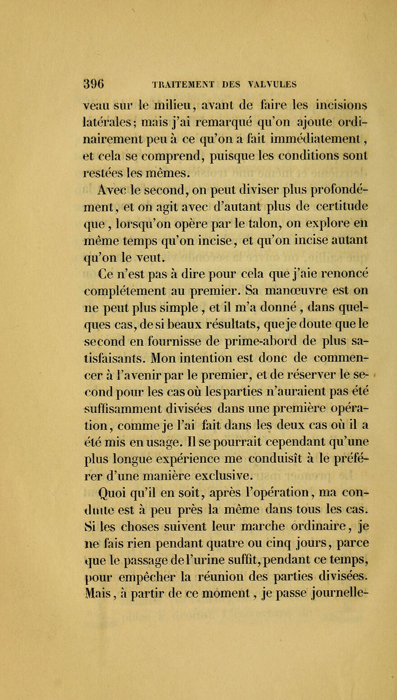 veau sur le milieu, avant de faire les incisions latérales; mais j'ai remarqué qu'on ajoute ordi- nairement peu à ce qu'on a fait immédiatement, et cela se comprend, puisque les conditions sont restées les mêmes. Avec le second, on peut diviser plus profondé- ment , et on agit avec d'autant plus de certitude que, lorsqu'on opère par le talon, on explore en même temps qu'on incise, et qu'on incise autant qu'on le veut. Ce n'est pas à dire pour cela que j'aie renoncé complètement au premier. Sa manœuvre est on ne peut plus simple , et il m'a donné , dans quel- ques cas, de si beaux résultats, que je doute que le second en fournisse de prime-abord de plus sa- tisfaisants. Mon intention est donc de commen- cer à l'avenir par le premier, et de réserver le se- cond pour les cas où les parties n'auraient pas été suffisamment divisées dans une première opéra- tion , comme je l'ai fait dans les deux cas où il a été mis en usage. Il se pourrait cependant qu'une plus longue expérience me conduisît à le préfé- rer d'une manière exclusive. Quoi qu'il en soit, après l'opération, ma con- duite est à peu près la même dans tous les cas. Si les choses suivent leur marche ordinaire, je ne fais rien pendant quatre ou cinq jours, parce que le passage de l'urine suffit, pendant ce temps, pour empêcher la réunion des parties divisées. Mais, a partir de ce moment, je passe journelle-