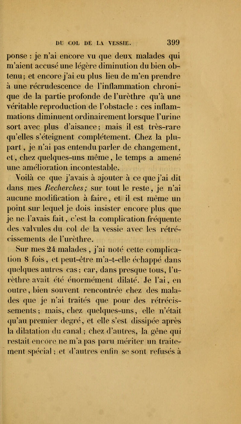 ponse : je n'ai encore vu que deux malades qui m'aient accusé une légère diminution du bien ob- tenu; et encore j'ai eu plus lieu de m'en prendre à une recrudescence de l'inflammation chroni- que de la partie profonde de l'urèthre qu'à une véritable reproduction de l'obstacle : ces inflam- mations diminuent ordinairement lorsque l'urine sort avec plus d'aisance ; mais il est très-rare qu'elles s'éteignent complètement. Chez la plu- part , je n'ai pas entendu parler de changement, et, chez quelques-uns même, le temps a amené une amélioration incontestable. Voilà ce que j'avais à ajouter à ce que j'ai dit dans mes Recherches; sur tout le reste, je n'ai aucune modification à faire, et il est même un point sur lequel je dois insister encore plus que je ne l'avais fait, c'est la complication fréquente des valvules du col de la vessie avec les rétré- cissements de l'urèthre. Sur mes 24 malades , j'ai noté celte complica- tion 8 fois, et peut-être m'a-t-elle échappé dans quelques autres cas ; car, dans presque tous, l'u- rèthre avait été énormément dilaté. Je l'ai, en outre, bien souvent rencontrée chez des mala- des que je n'ai traités que pour des rétrécis- sements ; mais, chez quelques-uns, elle n'était qu'au premier degré, et elle s'est dissipée après la dilatation du canal ; chez d'autres, la gène qui restait encore ne m'a pas paru mériter un traite- ment spécial ; et d'autres enfin se sont refusés à