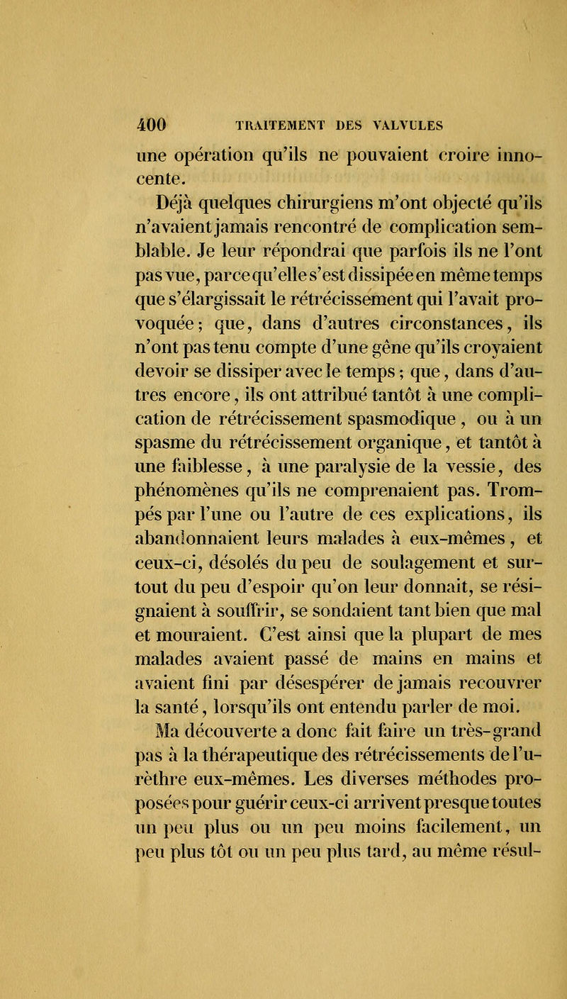 une opération qu'ils ne pouvaient croire inno- cente. Déjà quelques chirurgiens m'ont objecté qu'ils n'avaient jamais rencontré de complication sem- blable. Je leur répondrai que parfois ils ne l'ont pas vue, parce qu'elle s'est dissipée en même temps que s'élargissait le rétrécissement qui l'avait pro- voquée; que, dans d'autres circonstances, ils n'ont pas tenu compte d'une gêne qu'ils croyaient devoir se dissiper avec le temps ; que, dans d'au- tres encore, ils ont attribué tantôt à une compli- cation de rétrécissement spasmodique , ou à un spasme du rétrécissement organique, et tantôt à une faiblesse, à une paralysie de la vessie, des phénomènes qu'ils ne comprenaient pas. Trom- pés par l'une ou l'autre de ces explications, ils abandonnaient leurs malades à eux-mêmes, et ceux-ci, désolés du peu de soulagement et sur- tout du peu d'espoir qu'on leur donnait, se rési- gnaient à souffrir, se sondaient tant bien que mal et mouraient. C'est ainsi que la plupart de mes malades avaient passé de mains en mains et avaient fini par désespérer de jamais recouvrer la santé, lorsqu'ils ont entendu parler de moi. Ma découverte a donc fait faire un très-grand pas à la thérapeutique des rétrécissements del'u- rèthre eux-mêmes. Les diverses méthodes pro- posées pour guérir ceux-ci arrivent presque toutes un peu plus ou un peu moins facilement, un peu plus tôt ou un peu plus tard, au même résul-