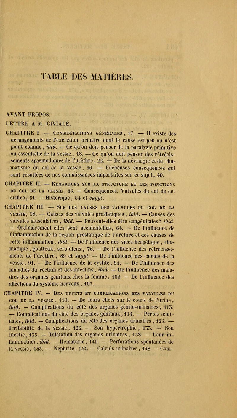 TABLE DES MATIÈRES. AVANT-PROPOS. LETTRE A M. CIVIALE. CHAPITRE I, — Considérations générales, 17. — Il existe des dérangements de l'excrétion urinaire dont la cause est peu ou n'est point connue, ïbid. — Ce qu'on doit penser de la paralysie primitive ou essentielle de la vessie , 18. — Ce qu'on doit penser des rétrécis- sements spasmodiques de l'urèthre, 22. — De la névralgie et du rhu- matisme du col de la vessie, 56. — Fâcheuses conséquences qui sont résultées de nos connaissances imparfaites sur ce sujet, 40. CHAPITRE II. — Remarques sur la structure et les fonctions du col de la vessie , 45. — Conséquences. Valvules du col de cet orifice, SI. — Historique, 54 et suppl. CHAPITRE III. — Sur les causes des valvules du col de la vessie, 58. — Causes des valvules prostatiques , ibid. — Causes des valvules musculaires, ibid. — Peuvent-elles être congénitales ? ibid. — Ordinairement elles sont accidentelles, 64. — De l'influence de l'inflammation de la région prostatique de l'urèthre et des causes de cette inflammation, ïbid. — De l'influence des vices herpétique , rhu- matique, goutteux, scrofuleux, 6. — De l'influence des rétrécisse- ments de l'urèthre, 89 et suppl. — De l'influence des calculs de la vessie, 91. —De l'influence de la cystite, 94. — De l'influence des maladies du rectum et des intestins, ibid. — De l'influence des mala- dies des organes génitaux chez la femme, 102. — De l'influence des affections du système nerveux, 107. CHAPITRE IV. — Des effets et complications des valvules du col de la vessie , 110. — De leurs effets sur le cours de l'urine, ibid. — Complications du côté des organes génito-urinaircs, 113. — Complications du côté des organes génitaux, 114. — Pertes sémi- nales, ibid. — Complications du côté des organes urinaires, 125. — Irritabilité de la vessie, 126. — Son hypertrophie, 135. — Son inertie, 135. — Dilatation des organes urinaires, 158. — Leur in- flammation , ibid. — Hématurie, 141. — Perforations spontanées de la vessie, 145. — Néphrite, 144. — Calculs urinaires, 148. — Corn-