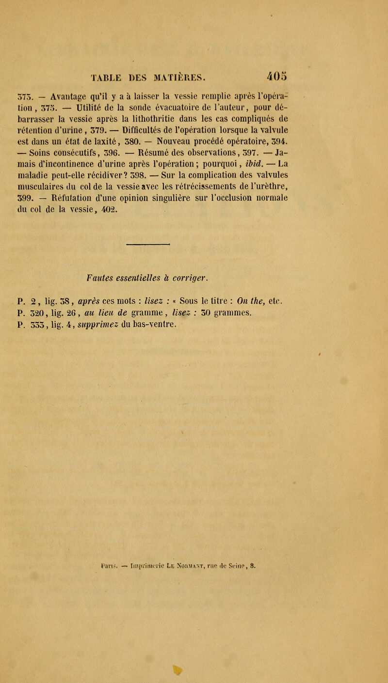 575. — Avantage qu'il y a à laisser la vessie remplie après l'opéra- tion , 575. — Utilité de la sonde évacuatoirc de l'auteur, pour dé- barrasser la vessie après la lithothritie dans les cas compliqués de rétention d'urine , 579. — Difficultés de l'opération lorsque la valvule est dans un état de laxité, 580. — Nouveau procédé opératoire, 594. — Soins consécutifs, 596. — Résumé des observations, 597. —Ja- mais d'incontinence d'urine après l'opération ; pourquoi, ibid. — La maladie peut-elle récidiver? 598. —Sur la complication des valvules musculaires du col de la vessie avec les rétrécissements de l'urèthre, 599. — Réfutation d'une opinion singulière sur l'occlusion normale du col de la vessie, 402. Fautes essentielles h corriger. P. 2, lig. 58, après ces mots : lisez : « Sous le titre : On the, etc. P. 520, lig. 2G, au lieu de gramme, lisez, : 50 grammes. P. 555, lig. 4, supprimez- du bas-ventre. Pans. — Imprimerie Ln Nommant, r\w de Seine, 8. V