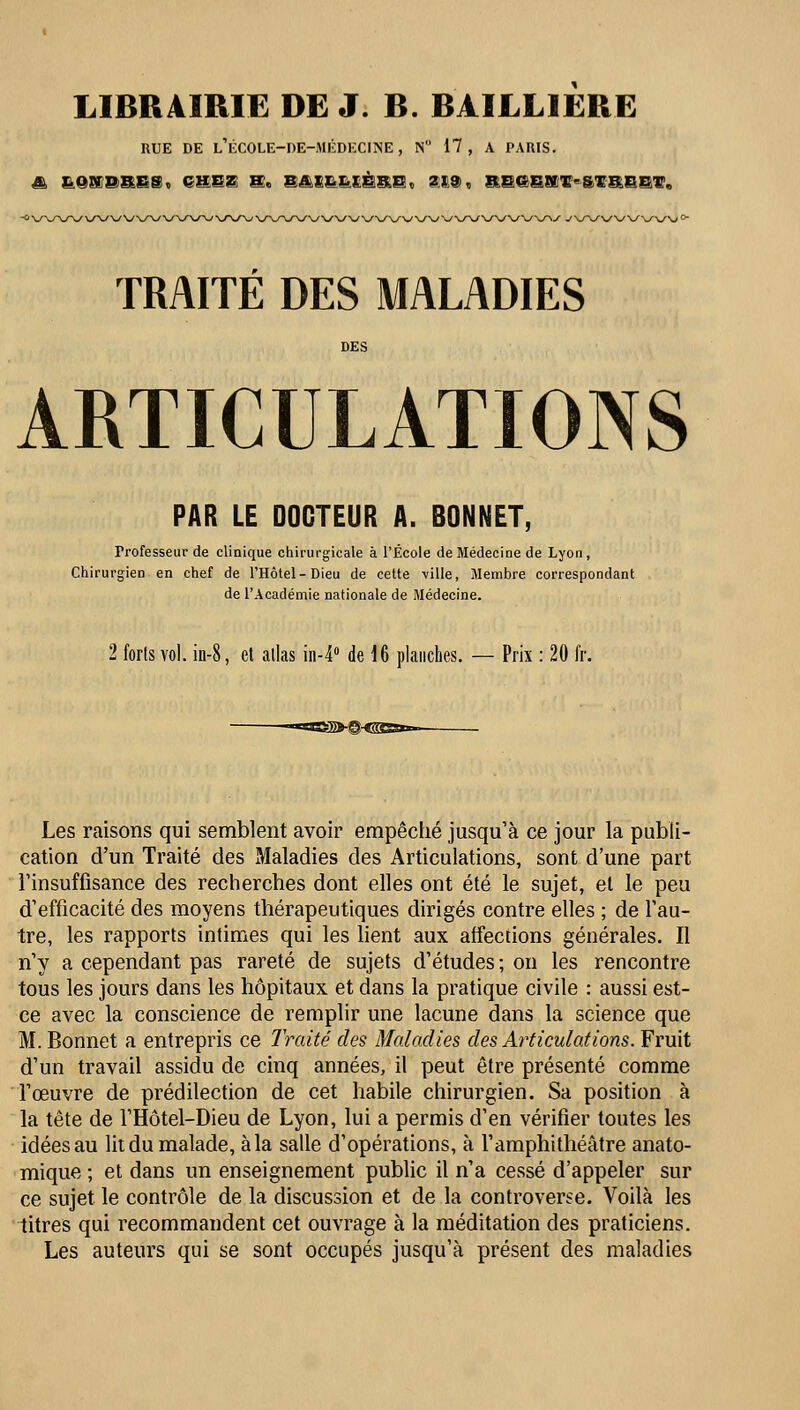 LIBRAIRIE DE J. B. BAILL1ERE RUE DE l'ÉCOLE-DE-MÉDECINE, N 17, A PARIS. I. ON PRES, CHEZ S. BAIL HÈRE, 219,, RB&SKir«&lFRBBir. TRAITÉ DES MALADIES ARTICULATIONS PAR LE DOCTEUR A. BONNET, Professeur de clinique chirurgicale à l'École de Médecine de Lyon , Chirurgien en chef de l'Hôtel-Dieu de cette ville, Membre correspondant de l'Académie nationale de Médecine. 2 forts vol. in-8, et allas in-4° de 16 planches. — Prix : 20 fr. >-@<gs&*~- Les raisons qui semblent avoir empêché jusqu'à ce jour la publi- cation d'un Traité des Maladies des Articulations, sont d'une part l'insuffisance des recherches dont elles ont été le sujet, et le peu d'efficacité des moyens thérapeutiques dirigés contre elles ; de l'au- tre, les rapports intimes qui les lient aux affections générales. Il n'y a cependant pas rareté de sujets d'études ; on les rencontre tous les jours dans les hôpitaux et dans la pratique civile : aussi est- ce avec la conscience de remplir une lacune dans la science que M. Bonnet a entrepris ce Imité des Maladies des Articulations. Fruit d'un travail assidu de cinq années, il peut être présenté comme l'œuvre de prédilection de cet habile chirurgien. Sa position à la tête de l'Hôtel-Dieu de Lyon, lui a permis d'en vérifier toutes les idées au lit du malade, à la salle d'opérations, à l'amphithéâtre anato- mique ; et dans un enseignement public il n'a cessé d'appeler sur ce sujet le contrôle de la discussion et de la controverse. Voilà les titres qui recommandent cet ouvrage à la méditation des praticiens. Les auteurs qui se sont occupés jusqu'à présent des maladies