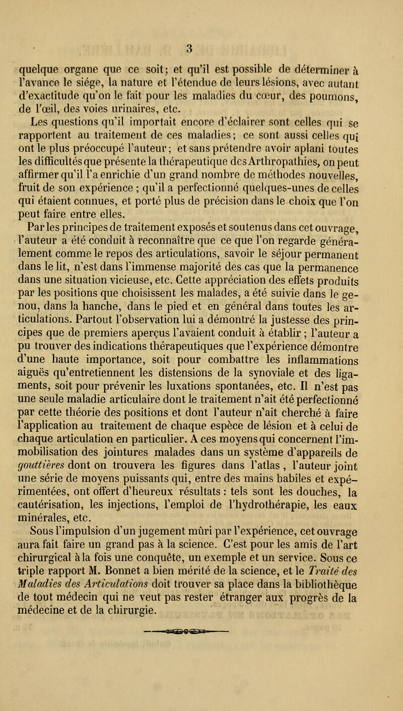 quelque organe que ce soit; et qu'il est possible de déterminera l'avance le siège, la nature et l'étendue de leurs lésions, avec autant d'exactitude qu'on le fait pour les maladies du cœur, des poumons, de l'œil, des voies urinaires, etc. Les questions qu'il importait encore d'éclairer sont celles qui se rapportent au traitement de ces maladies; ce sont aussi celles qui ont le plus préoccupé Fauteur ; et sans prétendre avoir aplani toutes les difficultés que présente la thérapeutique desArthropathies, on peut affirmer qu'il l'a enrichie d'un grand nombre de méthodes nouvelles, fruit de son expérience ; qu'il a perfectionné quelques-unes de celles qui étaient connues, et porté plus de précision dans le choix que l'on peut faire entre elles. Par les principes de traitement exposés et soutenus dans cet ouvrage, l'auteur a été conduit à reconnaître que ce que l'on regarde généra- lement comme le repos des articulations, savoir le séjour permanent dans le lit, n'est dans l'immense majorité des cas que la permanence dans une situation vicieuse, etc. Cette appréciation des effets produits par les positions que choisissent les malades, a été suivie dans le ge- nou, dans la hanche, dans le pied et en général dans toutes les ar- ticulations. Partout l'observation lui a démontré la justesse des prin- cipes que de premiers aperçus l'avaient conduit à établir ; l'auteur a pu trouver des indications thérapeutiques que l'expérience démontre d'une haute importance, soit pour combattre les inflammations aiguës qu'entretiennent les distensions de la synoviale et des liga- ments, soit pour prévenir les luxations spontanées, etc. Il n'est pas une seule maladie articulaire dont le traitement n'ait été perfectionné par cette théorie des positions et dont l'auteur n'ait cherché à faire l'application au traitement de chaque espèce de lésion et à celui de chaque articulation en particulier. A ces moyens qui concernent l'im- mobilisation des jointures malades dans un système d'appareils de gouttières dont on trouvera les figures dans l'atlas, l'auteur joint une série de moyens puissants qui, entre des mains habiles et expé- rimentées, ont offert d'heureux résultats : tels sont les douches, la cautérisation, les injections, l'emploi de l'hydrothérapie, les eaux minérales, etc. Sous l'impulsion d'un jugement mûri par l'expérience, cet ouvrage aura fait faire un grand pas à la science. C'est pour les amis de l'art chirurgical à la fois une conquête, un exemple et un service. Sous ce triple rapport M. Bonnet a bien mérité de la science, et le Traité des Maladies des Articulations doit trouver sa place dans la bibliothèque de tout médecin qui ne veut pas rester étranger aux progrès de la médecine et de la chirurgie.