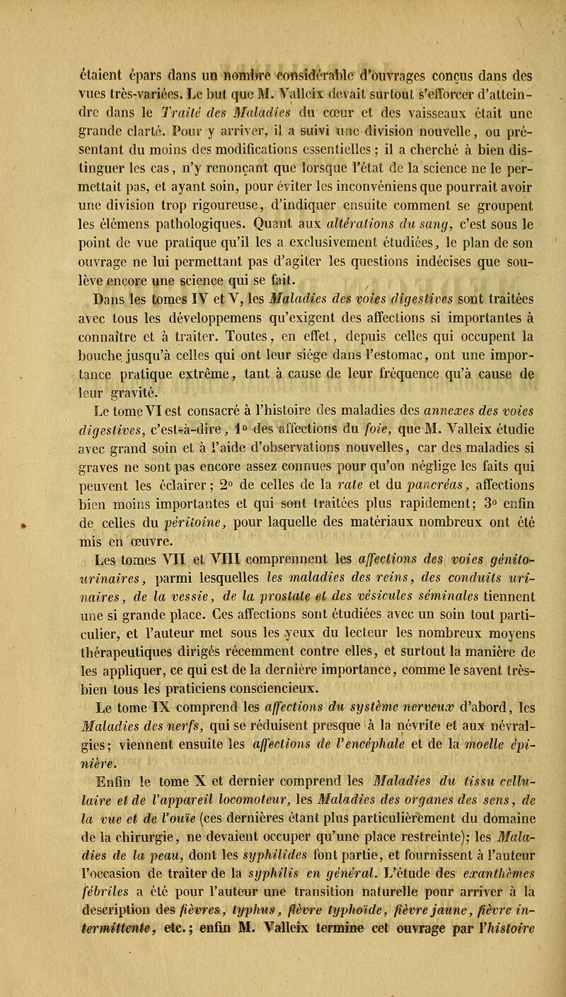 étaient épars clans un nombre considérable d'ouvrages conçus dans des vues très-variées. Le but que M. Valleix devait surtout s'efforcer d'attein- dre dans le Traité des Maladies du cœur et des vaisseaux était une grande clarté. Pour y arriver, il a suivi une division nouvelle, ou pré- sentant du moins des modifications essentielles ; il a cherché à bien dis- tinguer les cas, n'y renonçant que lorsque l'état de la science ne le per- mettait pas, et ayant soin, pour éviter les inconvéniens que pourrait avoir une division trop rigoureuse, d'indiquer ensuite comment se groupent les élémens pathologiques. Quant aux altérations du sang, e'est sous le point de vue pratique qu'il les a exclusivement étudiées, le plan de son ouvrage ne lui permettant pas d'agiter les questions indécises que sou- lève encore une science qui se fait. Dans les tomes IV et V, les Maladies des voies digestives sont traitées avec tous les développemens qu'exigent des affections si importantes à connaître et à traiter. Toutes, en effet, depuis celles qui occupent la bouche jusqu'à celles qui ont leur siège dans l'estomac, ont une impor- tance pratique extrême, tant à cause de leur fréquence qu'à cause de leur gravité. Le tome VI est consacré à l'histoire des maladies des annexes des voies digestives, c'est-à-dire, 1° des affections du foie, que M. Valleix étudie avec grand soin et à l'aide d'observations nouvelles, car des maladies si graves ne sont pas encore assez connues pour qu'on néglige les faits qui peuvent les éclairer ; 2° de celles de la rate et du pancréas, affections bien moins importantes et qui sont traitées plus rapidement; 3° enfin de celles du péritoine, pour laquelle des matériaux nombreux ont été mis en œuvre. Les tomes VII et VIII comprennent les affections des voies gènito- urinaires, parmi lesquelles les maladies des reins, des conduits uri- naires, de la vessie, de la prostate et des vésicules séminales tiennent une si grande place. Ces affections sont étudiées avec un soin tout parti- culier, et l'auteur met sous les .yeux du lecteur les nombreux moyens thérapeutiques dirigés récemment contre elles, et surtout la manière de les appliquer, ce qui est de la dernière importance, comme le savent très- bien tous les praticiens consciencieux. Le tome IX comprend les affections du système nerveux d'abord, les Maladies des nerfs, qui se réduisent presque à la névrite et aux névral- gies; viennent ensuite les affections de l'encéphale et de la moelle épi- nière. Enfin le tome X et dernier comprend les Maladies du tissu cellu- laire et de l'appareil locomoteur, les Maladies des organes des sens, de la vue et de l'ouïe (ces dernières étant plus particulièrement du domaine de la chirurgie, ne devaient occuper qu'une place restreinte); les Mala- dies de la peau, dont les syphilides font partie, et fournissent à l'auteur l'occasion de traiter de la syphilis en général. L'étude des exanthèmes fébriles a été pour l'auteur une transition naturelle pour arriver à la description âesfièvresi, typlms, fièvre typhoïde, fièvre jaune, fièvre in- termittente, etc.; enfin M. Valleix termine cet ouvrage par Yhistoire