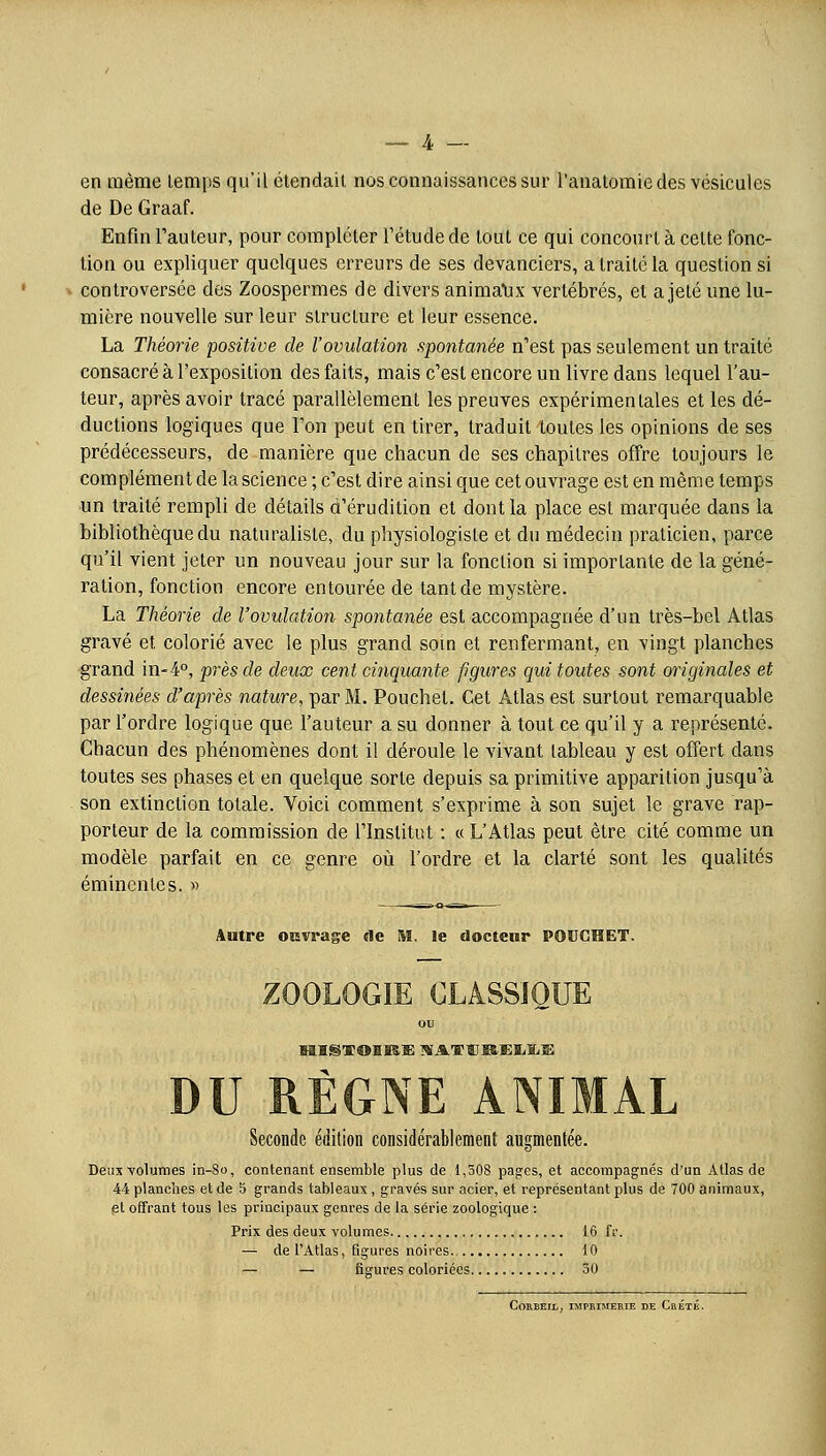 en même temps qu'il étendait nos connaissances sur l'anatomiedes vésicules de De Graaf. Enfin Fauteur, pour compléter l'étude de tout ce qui concourt à celte fonc- tion ou expliquer quelques erreurs de ses devanciers, a traité la question si controversée des Zoospermes de divers animaux vertébrés, et a jeté une lu- mière nouvelle sur leur structure et leur essence. La Théorie positive de l'ovulation spontanée n'est pas seulement un traité consacré à l'exposition des faits, mais c'est encore un livre dans lequel l'au- teur, après avoir tracé parallèlement les preuves expérimentales et les dé- ductions logiques que l'on peut en tirer, traduit toutes les opinions de ses prédécesseurs, de manière que chacun de ses chapitres offre toujours le complément de la science ; c'est dire ainsi que cet ouvrage est en même temps un traité rempli de détails d'érudition et dont la place est marquée dans la bibliothèque du naturaliste, du physiologiste et du médecin praticien, parce qu'il vient jeter un nouveau jour sur la fonction si importante de la géné- ration, fonction encore entourée de tant de mystère. La Théorie de l'ovulation spontanée est accompagnée d'un très-bel Atlas gravé et colorié avec le plus grand soin et renfermant, en vingt planches grand in-4°, près de deux cent cinquante figures qui toutes sont originales et dessinées d'après nature, par M. Pouchel. Cet Atlas est surtout remarquable par l'ordre logique que l'auteur a su donner à tout ce qu'il y a représenté. Chacun des phénomènes dont il déroule le vivant tableau y est offert dans toutes ses phases et en quelque sorte depuis sa primitive apparition jusqu'à son extinction totale. Voici comment s'exprime à son sujet le grave rap- porteur de la commission de l'Institut : « L'Atlas peut être cité comme un modèle parfait en ce genre où l'ordre et la clarté sont les qualités émincnles. « Autre ouvrage de M. le docteur POUCHET. ZOOLOGIE CLASSIQUE ou DU RÈGNE ANIMAL Seconde édition considérablement augmentée. Deux -volumes in-So, contenant ensemble plus de 1,508 pages, et accompagnés d'un Atlas de 44 planches et de 5 grands tableaux, gravés sur acier, et représentant plus de 700 animaux, et offrant tous les principaux genres de la série zoologique : Prix des deux volumes 16 fr. — de l'Atlas, figures noires 10 i— — figures coloriées 50 COREEIt, IMPRIMEBIE DE CbÉTÉ.