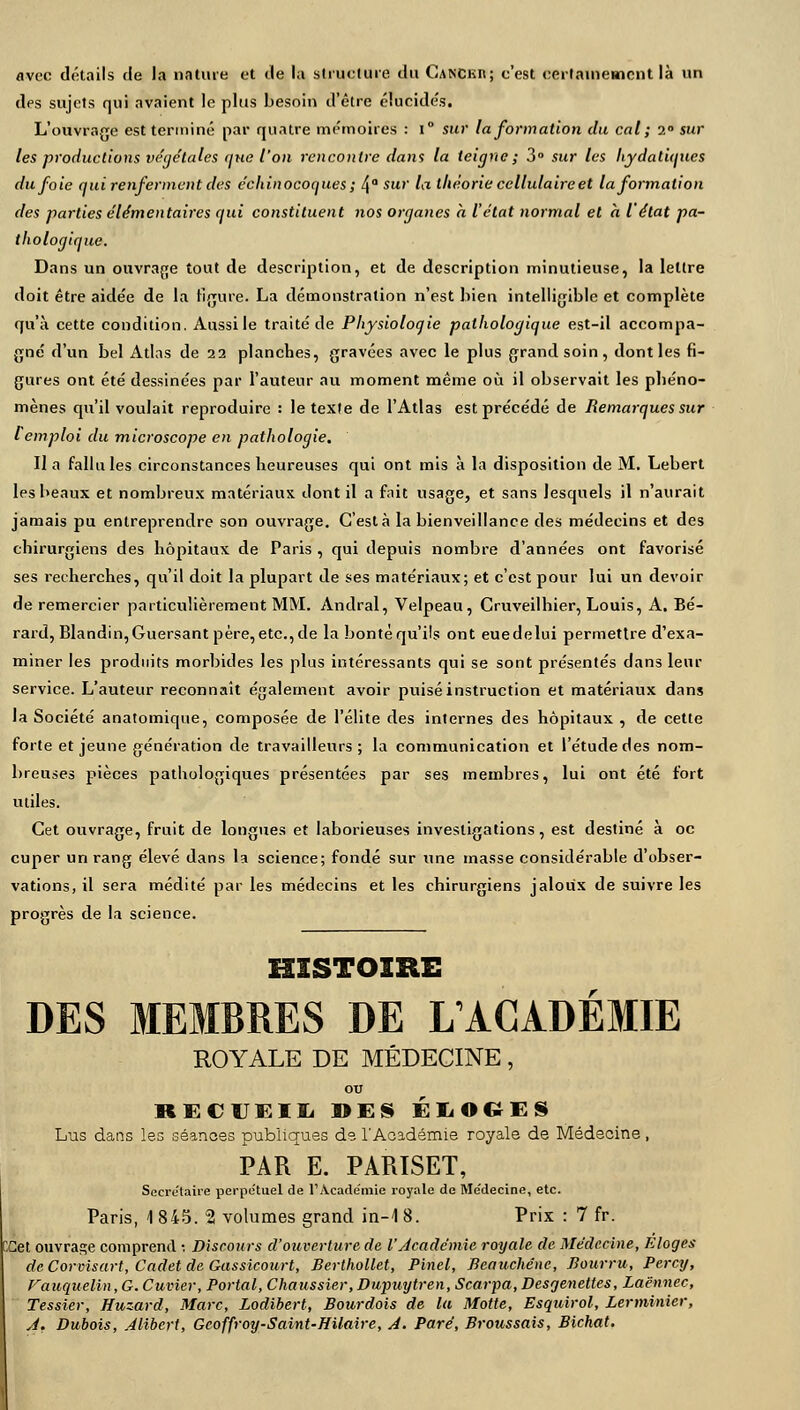 avec détails de la nature et de la structure du Canckii; c'est certainement là un des sujets qui avaient le plus besoin d'être élucidés. L'ouvrage est terminé par quatre mémoires : i° sur la formation du cal ; 2° sur les productions végétales ijue l'on rencontre dans la teigne; 3° sur les hydaliques du foie qui renferment des échinocoques ; 4° Sur la théorie ccllulaireet la formation des parties élémentaires qui constituent nos organes h l'état normal et h l'état pa- thologique. Dans un ouvrage tout de description, et de description minutieuse, la lettre doit être aidée de la ligure. La démonstration n'est bien intelligible et complète qu'à cette condition. Àussile traité de Physiologie pathologique est-il accompa- gné d'un bel Atlas de 22 planches, gravées avec le plus grand soin, dont les fi- gures ont été dessinées par l'auteur au moment même où il observait les phéno- mènes qu'il voulait reproduire : le texte de l'Atlas est précédé de Remarques sur l emploi du microscope en pathologie. Il a fallu les circonstances heureuses qui ont mis à la disposition de M. Lebert les beaux et nombreux matériaux dont il a fait usage, et sans lesquels il n'aurait jamais pu entreprendre son ouvrage. C'est à la bienveillance des médecins et des chirurgiens des hôpitaux de Paris , qui depuis nombre d'années ont favorisé ses recherches, qu'il doit la plupart de ses matériaux; et c'est pour lui un devoir de remercier particulièrement MM. Andral, Velpeau, Cruveilhier, Louis, A. Bé- rard, Blandin,Guersant père, etc., de la bonté qu'ils ont eue de lui permettre d'exa- miner les produits morbides les plus intéressants qui se sont présentés dans leur service. L'auteur reconnaît également avoir puisé instruction et matériaux dans la Société anatomique, composée de l'élite des internes des hôpitaux , de cette forte et jeune génération de travailleurs; la communication et l'étude des nom- breuses pièces pathologiques présentées par ses membres, lui ont été fort utiles. Cet ouvrage, fruit de longues et laborieuses investigations, est destiné à oc cuper un rang élevé dans la science; fondé sur une masse considérable d'obser- vations, il sera médité par les médecins et les chirurgiens jaloux de suivre les progrès de la science. HISTOIRE DES MEMBRES DE L'ACADÉMIE ROYALE DE MÉDECINE, ou RECUEIL »ES ÉLOGES Lus dans les séanoes publiques de l'Académie royale de Médecine, PAR E. PARISET, Secrétaire perpe'tuel de l'Académie royale de Me'decine, etc. Paris, 1 845. 2 volumes grand in-1 8. Prix : 7 fr. [£et ouvrage comprend ; Discours d'ouverture de l'Académie royale de Médecine, Eloges deCorvisart, Cadet de Gassicourt, Berthollet, Pinel, Bcauchénc, Bourru, Percy, Fauquelin, G. Cuvier, Portai, Chaussier, Dupuytren, Scarpa, Desgenettes, Laënnec, Tessier, Huzard, Marc, Lodibert, Bourdois de la Motte, Esquirol, Lerminier, A. Dubois, Alibcrt, Gcoffroy-Saint-Hilaire, A. Paré, Broussais, Bichat.