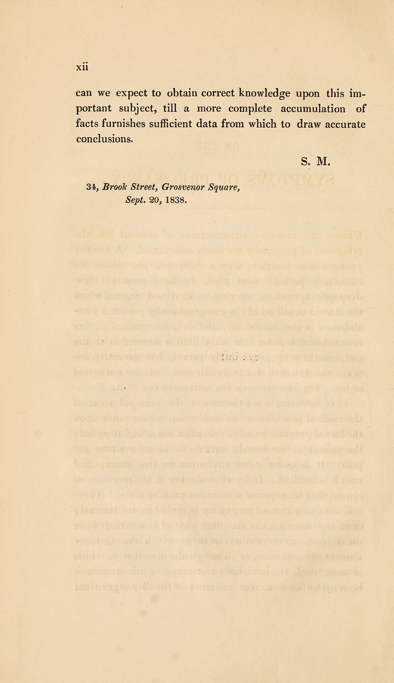 xu can we expect to obtain correct knowledge upon this im- portant subject, till a more complete accumulation of facts furnishes sufficient data from which to draw accurate conclusions. S. M. 34, Brook Street, Grosvenor Square, Sept. 20, 1838.