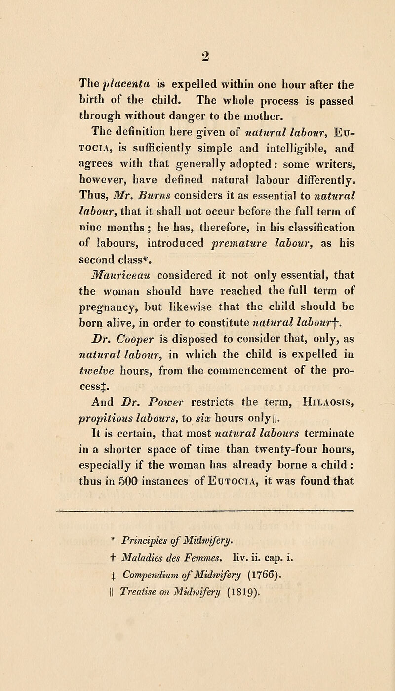 The placenta is expelled within one hour after the birth of the child. The whole process is passed through without danger to the mother. The definition here given of natural labour, Eu- TOCiA, is sufficiently simple and intelligible, and agrees with that generally adopted: some writers, however, have defined natural labour differently. Thus, Mr. Burns considers it as essential to natural labour, that it shall not occur before the full term of nine months ; he has, therefore, in his classification of labours, introduced premature labour, as his second class*. Mauriceau considered it not only essential, that the woman should have reached the full term of pregnancy, but likewise that the child should be born alive, in order to constitute natural labour^. Dr. Cooper is disposed to consider that, only, as natural labour, in which the child is expelled in twelve hours, from the commencement of the pro- cess:]:. And Dr. Power restricts the term, Hilaosis, propitious labours, to six hours only||. It is certain, that most natural labours terminate in a shorter space of time than twenty-four hours, especially if the woman has already borne a child: thus in 500 instances of Eutocia, it was found that * Principles of Midwifery. t Maladies des Femmes. liv. ii. cap. i. J Compendium of Midwifery (1766).