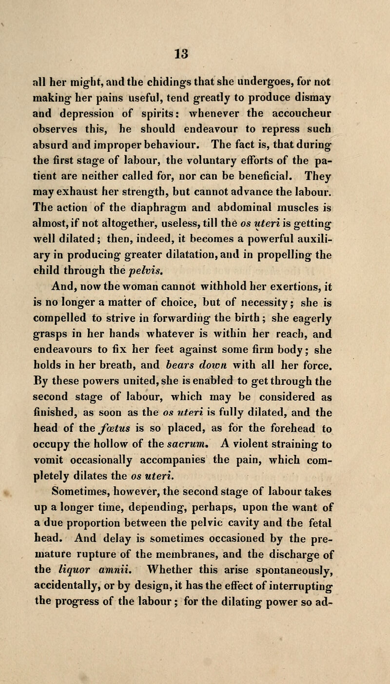 all her might, and the chidings that she undergoes, for not making her pains useful, tend greatly to produce dismay and depression of spirits: whenever the accoucheur observes this, he should endeavour to repress such absurd and improper behaviour. The fact is, that during the first stage of labour, the voluntary efforts of the pa- tient are neither called for, nor can be beneficial. They may exhaust her strength, but cannot advance the labour. The action of the diaphragm and abdominal muscles is almost, if not altogether, useless, till th6 os uteri is getting well dilated ; then, indeed, it becomes a powerful auxili- ary in producing greater dilatation, and in propelling the child through the pelvis. And, now the woman cannot withhold her exertions, it is no longer a matter of choice, but of necessity j she is compelled to strive in forwarding the birth ; she eagerly grasps in her hands whatever is within her reach, and endeavours to fix her feet against some firm body; she holds in her breath, and bears doicn with all her force. By these powers united, she is enabled to get through the second stage of labour, which may be considered as finished, as soon as the os uteri is fully dilated, and the head of the/oetus is so placed, as for the forehead to occupy the hollow of the sacrum, A violent straining to vomit occasionally accompanies the pain, which com- pletely dilates the os uteri. Sometimes, however, the second stage of labour takes up a longer time, depending, perhaps, upon the want of a due proportion between the pelvic cavity and the fetal head. And delay is sometimes occasioned by the pre- mature rupture of the membranes, and the discharge of the liquor amnii. Whether this arise spontaneously, accidentally, or by design, it has the effect of interrupting the progress of the labour; for the dilating power so ad-