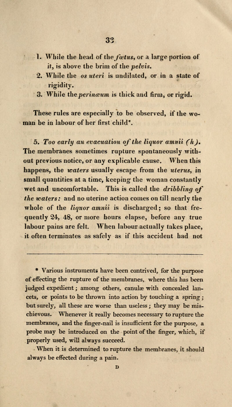 1. While the head oi the foetus, or a large portion of it, is above the brim of the pelvis. 2. While the os uteri is undilated, or in a state of rigidity. 3. While the perineum is thick and firm, or rigid. These rules are especially to be observed, if the wo- man be in labour of her first child*. 5. Too early an evacuation of the liquor amnii (h). The membranes sometimes rupture spontaneously with- out previous notice, or any explicable cause. When this happens, the waters usually escape from the uterus, in small quantities at a time, keeping t!ie woman constantly wet and uncomfortable. This is called the dribbling of the waters: and no uterine action comes on till nearly the whole of the liquor amnii is discharged; so that fre- quently 24, 48, or more hours elapse, before any true labour pains are felt. When labour actually takes place, it often terminates as safelv as if this accident had not * Various instruments have been contrived, for the purpose of effecting the rupture of the membranes, where this has been judged expedient; among others, canulae with concealed lan- cets, or points to be thrown into action by touching a spring ; but surely, all these are worse than useless ; they may be mis- chievous. Whenever it really becomes necessary to rupture the membranes, and the finger-nail is insufficient for the purpose, a probe may be introduced on the point of the finger, which, if properly used, will always succeed. When it is determined to rupture the membranes, it should always be effected during a pain. D