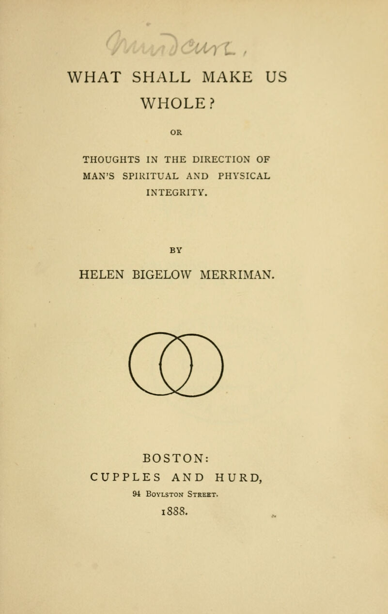 WHAT SHALL MAKE US WHOLE ? OR THOUGHTS IN THE DIRECTION OF MAN'S SPIRITUAL AND PHYSICAL INTEGRITY. BY HELEN BIGELOW MERRIMAN. BOSTON: CUPPLES AND HURD, 94 Boylston Street.