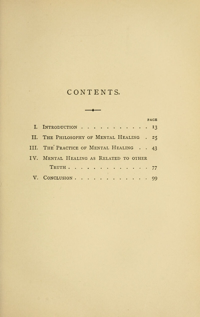 CONTENTS. PAGE I. Introduction . 13 II. The Philosophy of Mental Healing . 25 III. The' Practice of Mental Healing . . 43 IV. Mental Healing as Related to other Truth 77 V. Conclusion 99