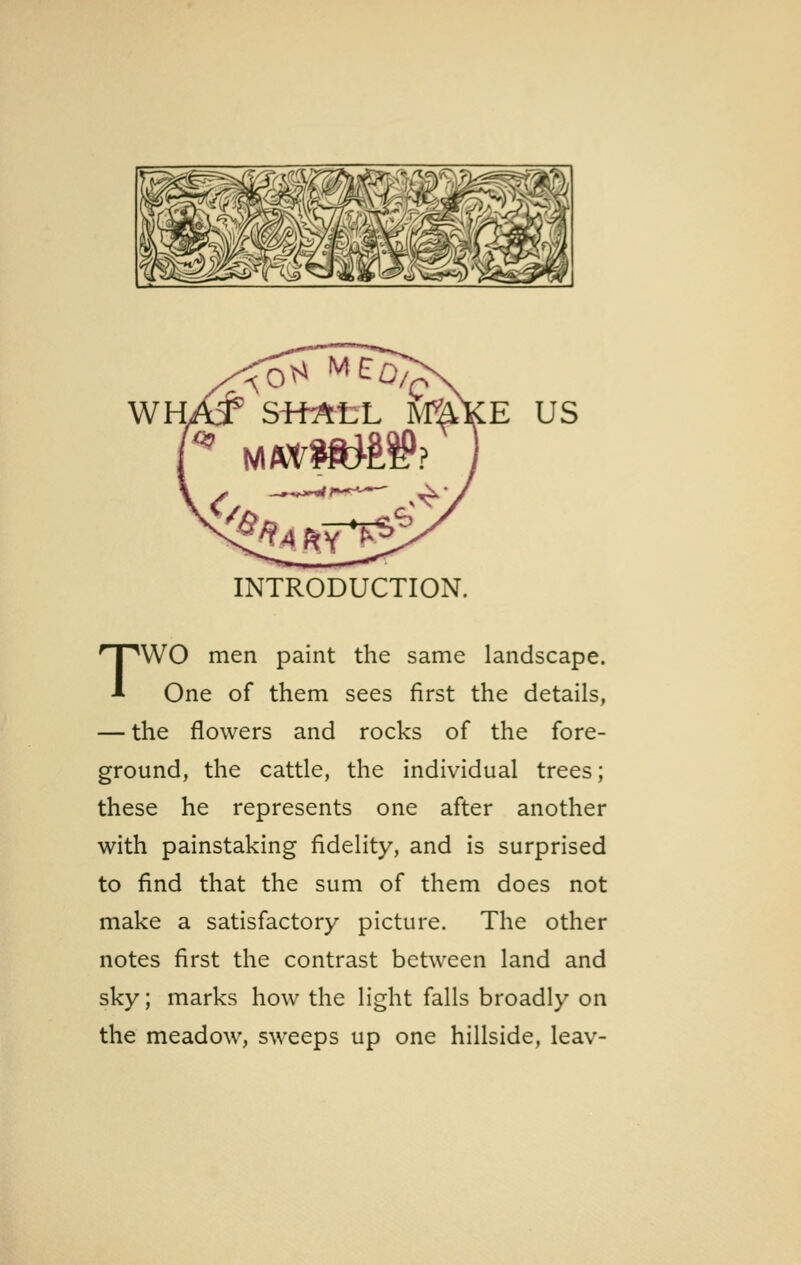 WH E US INTRODUCTION. TWO men paint the same landscape. One of them sees first the details, — the flowers and rocks of the fore- ground, the cattle, the individual trees; these he represents one after another with painstaking fidelity, and is surprised to find that the sum of them does not make a satisfactory picture. The other notes first the contrast between land and sky; marks how the light falls broadly on the meadow, sweeps up one hillside, leav-