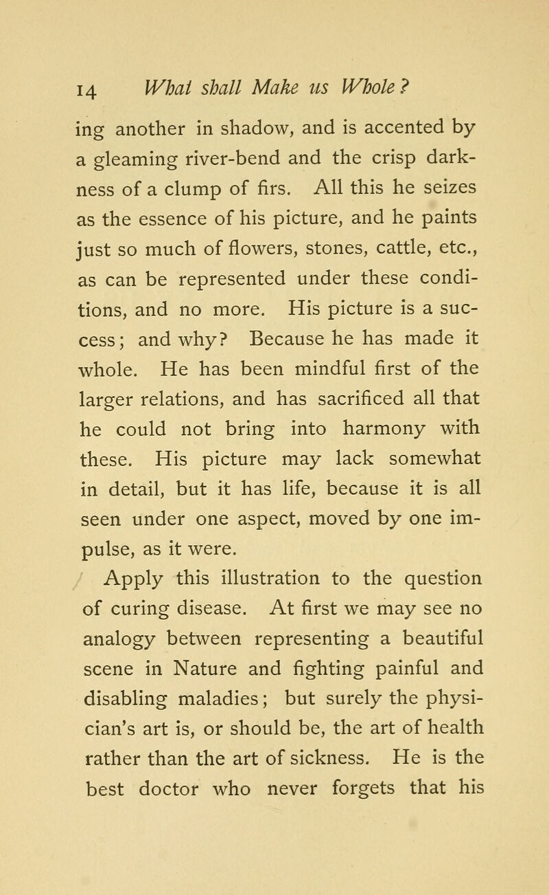 ing another in shadow, and is accented by a gleaming river-bend and the crisp dark- ness of a clump of firs. All this he seizes as the essence of his picture, and he paints just so much of flowers, stones, cattle, etc., as can be represented under these condi- tions, and no more. His picture is a suc- cess; and why? Because he has made it whole. He has been mindful first of the larger relations, and has sacrificed all that he could not bring into harmony with these. His picture may lack somewhat in detail, but it has life, because it is all seen under one aspect, moved by one im- pulse, as it were. Apply this illustration to the question of curing disease. At first we may see no analogy between representing a beautiful scene in Nature and fighting painful and disabling maladies; but surely the physi- cian's art is, or should be, the art of health rather than the art of sickness. He is the best doctor who never forgets that his