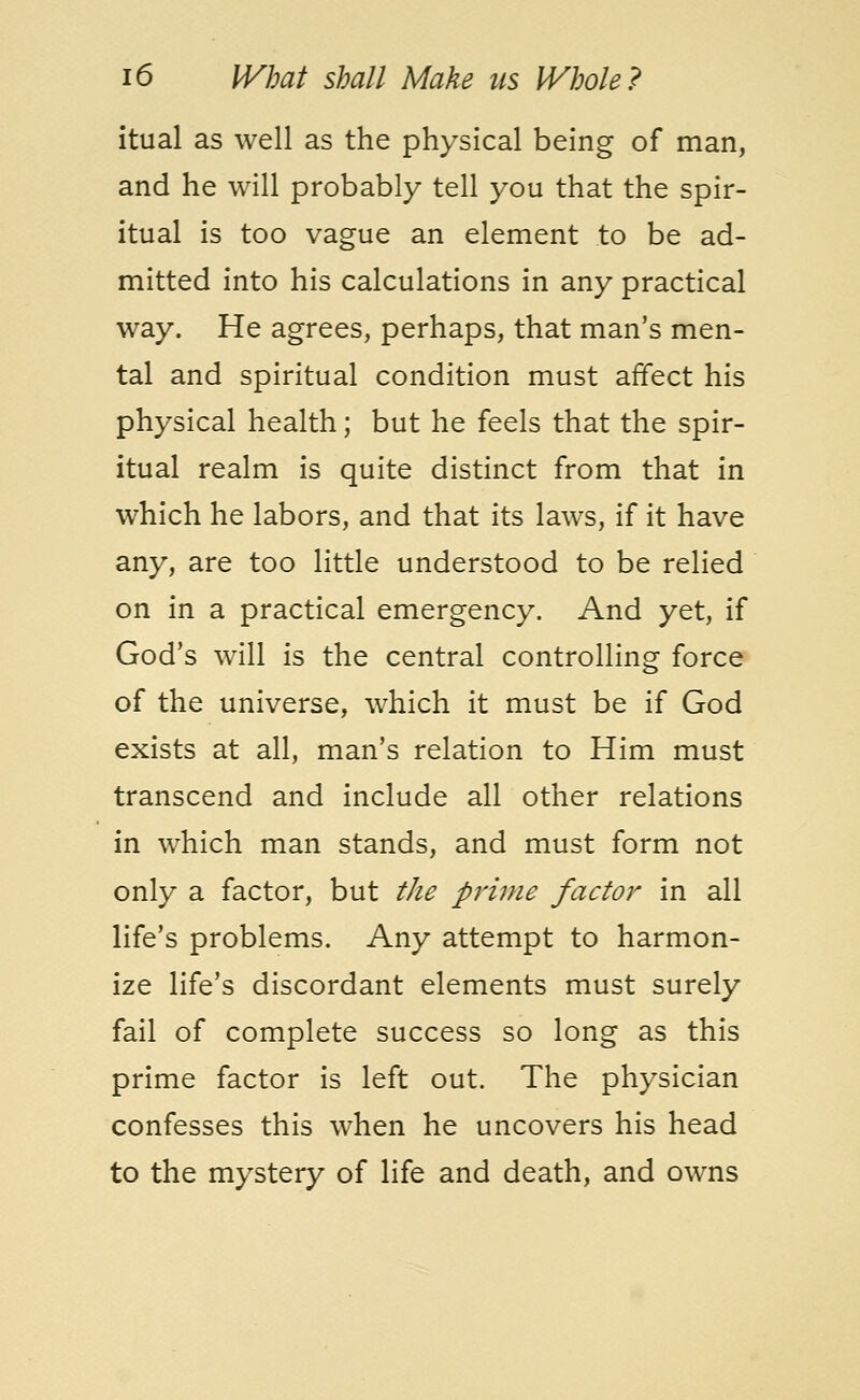 itual as well as the physical being of man, and he will probably tell you that the spir- itual is too vague an element to be ad- mitted into his calculations in any practical way. He agrees, perhaps, that man's men- tal and spiritual condition must affect his physical health; but he feels that the spir- itual realm is quite distinct from that in which he labors, and that its laws, if it have any, are too little understood to be relied on in a practical emergency. And yet, if God's will is the central controlling force of the universe, which it must be if God exists at all, man's relation to Him must transcend and include all other relations in which man stands, and must form not only a factor, but the prime factor in all life's problems. Any attempt to harmon- ize life's discordant elements must surely fail of complete success so long as this prime factor is left out. The physician confesses this when he uncovers his head to the mystery of life and death, and owns