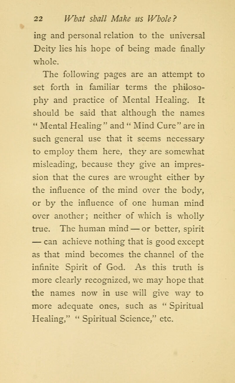 ing and personal relation to the universal Deity lies his hope of being made finally whole. The following pages are an attempt to set forth in familiar terms the philoso- phy and practice of Mental Healing. It should be said that although the names  Mental Healing and  Mind Cure are in such general use that it seems necessary to employ them here, they are somewhat misleading, because they give an impres- sion that the cures are wrought either by the influence of the mind over the body, or by the influence of one human mind over another; neither of which is wholly true. The human mind — or better, spirit — can achieve nothing that is good except as that mind becomes the channel of the infinite Spirit of God. As this truth is more clearly recognized, we may hope that the names now in use will give way to more adequate ones, such as  Spiritual Healing,  Spiritual Science, etc.