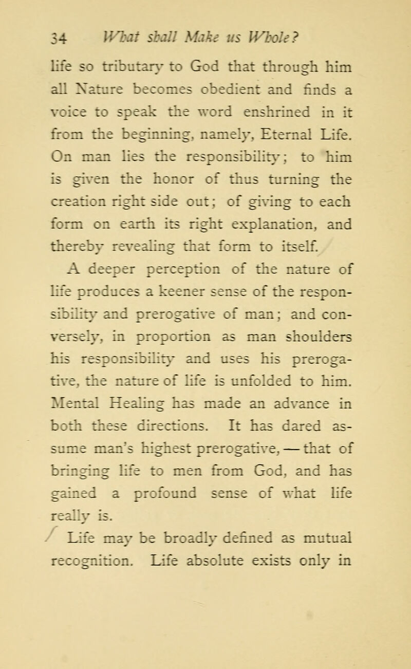 life so tributary to God that through him all Nature becomes obedient and finds a voice to speak the word enshrined in it from the beginning, namely, Eternal Life. On man lies the responsibility; to him is given the honor of thus turning the creation right side out; of giving to each form on earth its right explanation, and thereby revealing that form to itself. A deeper perception of the nature of life produces a keener sense of the respon- sibility and prerogative of man; and con- vtruly, in proportion as man shoulders his responsibility and uses his preroga- tive, the nature of life is unfolded to him. Mental Healing has made an advance in both these directions. It has dared as- sume man's highest prerogative, — that of bringing life to men from God, and has gained a profound sense of what life re = Lly is. Life may be broadly defined as mutual recognition. Life absolute exists only in