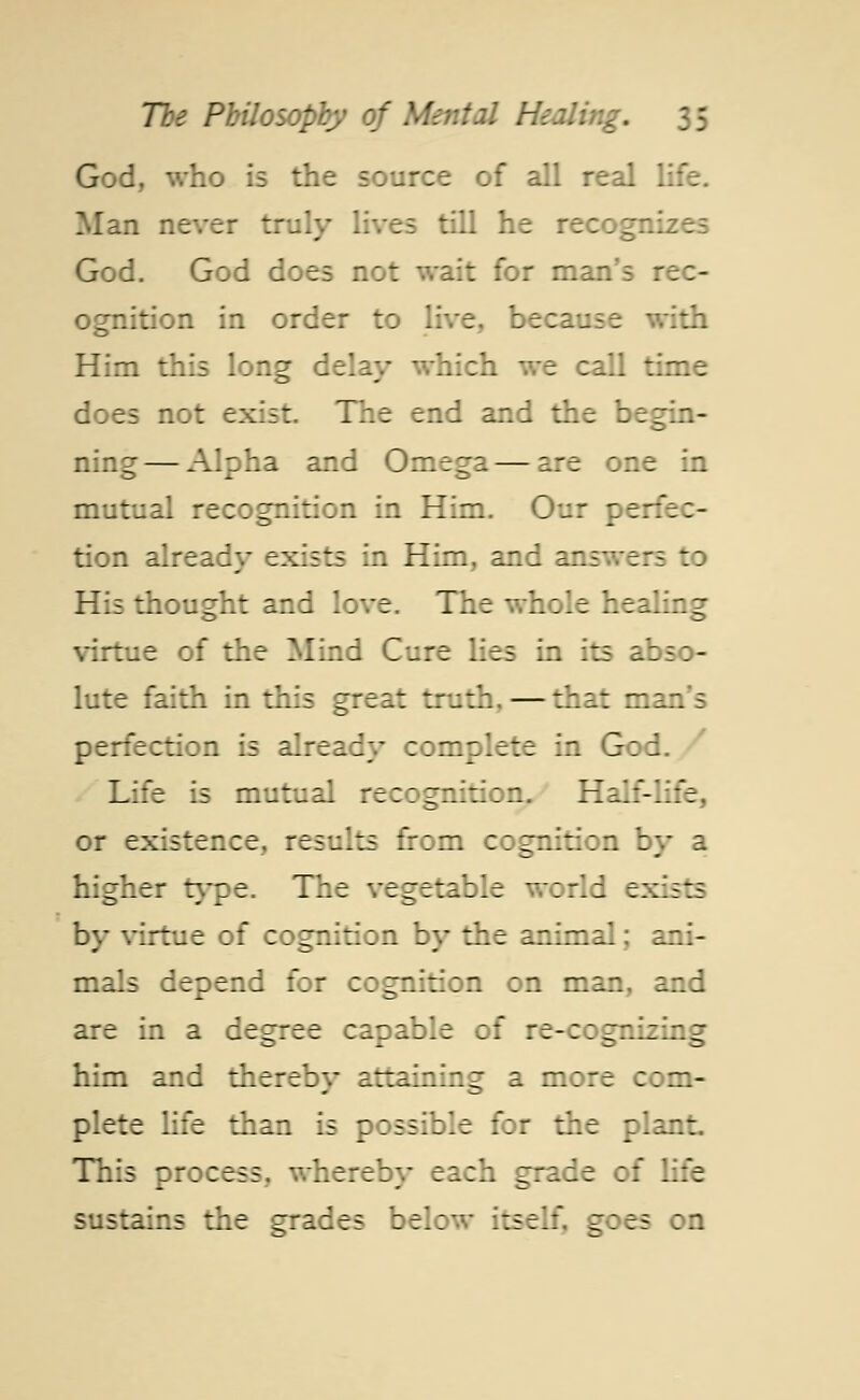 God, who is the source of all real life. Man never truly lives till he recog God. God does not wait for man's rec- ognition in order to live, because with Him this long delay which we call time does not exist. The end and the begin- ning— Alpha and Omega—are one in mutual recognition in Him. Our perfec- tion already exists in Him, and answers to His thought and love. The whole healing virtue of the Mind Cure lies in its abso- lute faith in this great truth, — that man's perfection is already complete in G:: Life is mutual recognition. Half-life, or existence, results from cognition by a higher type. The vegetable world exists by virtue of cognition by the animal; ani- mals depend for cognition on man, and are in a degree capable of re-cognizing him and thereby attaining a more com- plete life than is possible for the plant This process, whereby each grade of life sustains the grades below itself, goes on