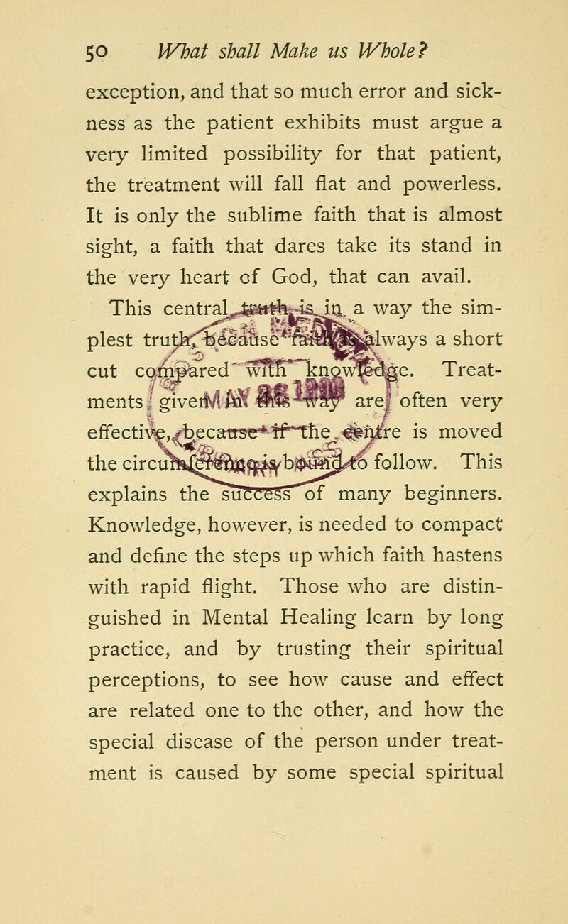 exception, and that so much error and sick- ness as the patient exhibits must argue a very limited possibility for that patient, the treatment will fall flat and powerless. It is only the sublime faith that is almost sight, a faith that dares take its stand in the very heart of God, that can avail. This centraj^^-fc4s. in^a way the sim- plest truth;iDedause*]fe^^^^lways a short cut compared wlfn J£J^^tee- Treat- ments! giveiM-AJf 88 MRPP are] often very effective,ybecatrse*-Ifthe.^fj^re is moved the circuh^^®^^^b^uS^6 follow. This explains thesucCessof many beginners. Knowledge, however, is needed to compact and define the steps up which faith hastens with rapid flight. Those who are distin- guished in Mental Healing learn by long practice, and by trusting their spiritual perceptions, to see how cause and effect are related one to the other, and how the special disease of the person under treat- ment is caused by some special spiritual