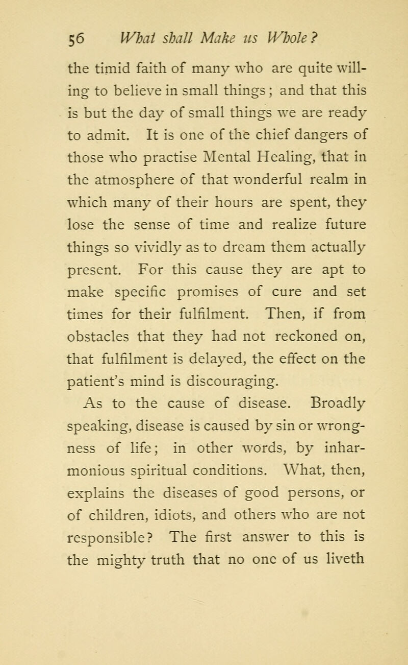 the timid faith of many who are quite will- ing to believe in small things; and that this is but the day of small things we are ready to admit. It is one of the chief dangers of those who practise Mental Healing, that in the atmosphere of that wonderful realm in which many of their hours are spent, they lose the sense of time and realize future things so vividly as to dream them actually present. For this cause they are apt to make specific promises of cure and set times for their fulfilment. Then, if from obstacles that they had not reckoned on, that fulfilment is delayed, the effect on the patient's mind is discouraging. As to the cause of disease. Broadly speaking, disease is caused by sin or wrong- ness of life; in other words, by inhar- monious spiritual conditions. What, then, explains the diseases of good persons, or of children, idiots, and others who are not responsible? The first answer to this is the mighty truth that no one of us liveth