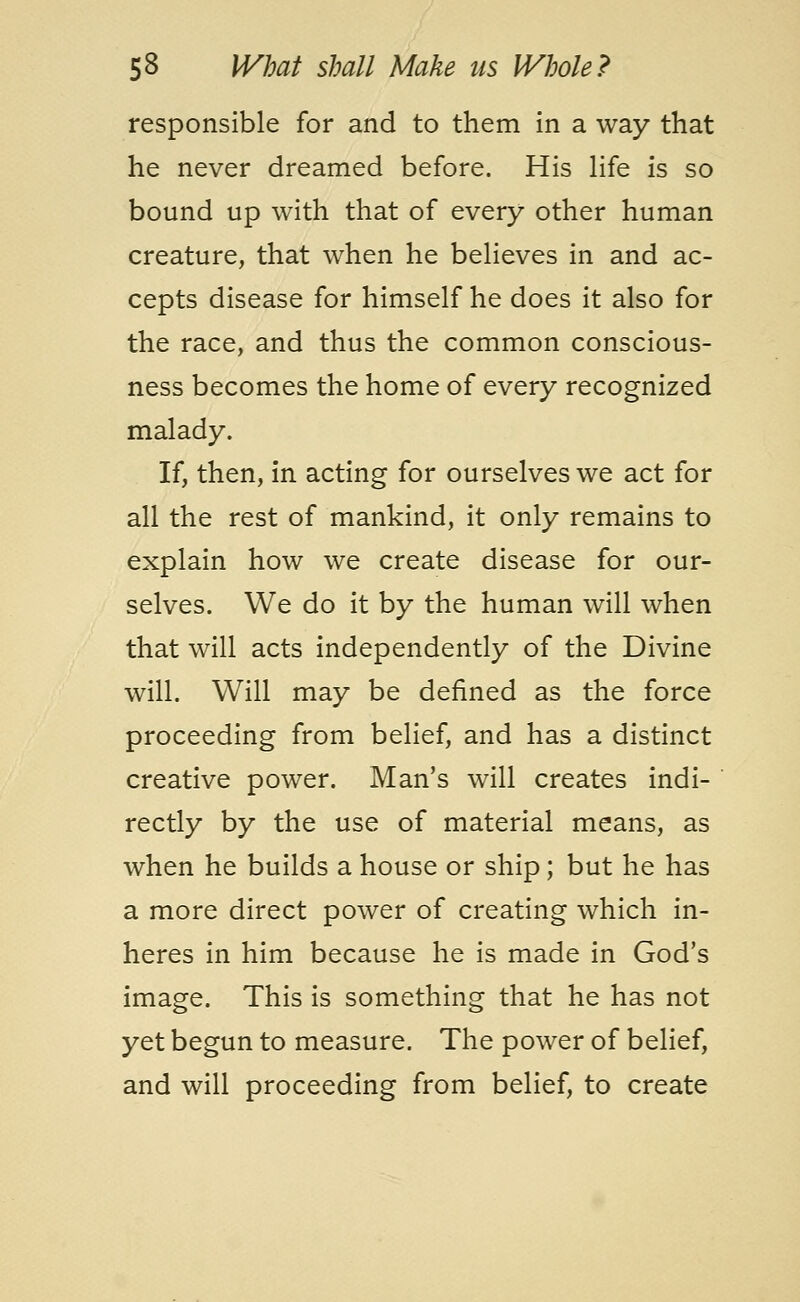 responsible for and to them in a way that he never dreamed before. His life is so bound up with that of every other human creature, that when he believes in and ac- cepts disease for himself he does it also for the race, and thus the common conscious- ness becomes the home of every recognized malady. If, then, in acting for ourselves we act for all the rest of mankind, it only remains to explain how we create disease for our- selves. We do it by the human will when that will acts independently of the Divine will. Will may be defined as the force proceeding from belief, and has a distinct creative power. Man's will creates indi- rectly by the use of material means, as when he builds a house or ship; but he has a more direct power of creating which in- heres in him because he is made in God's image. This is something that he has not yet begun to measure. The power of belief, and will proceeding from belief, to create