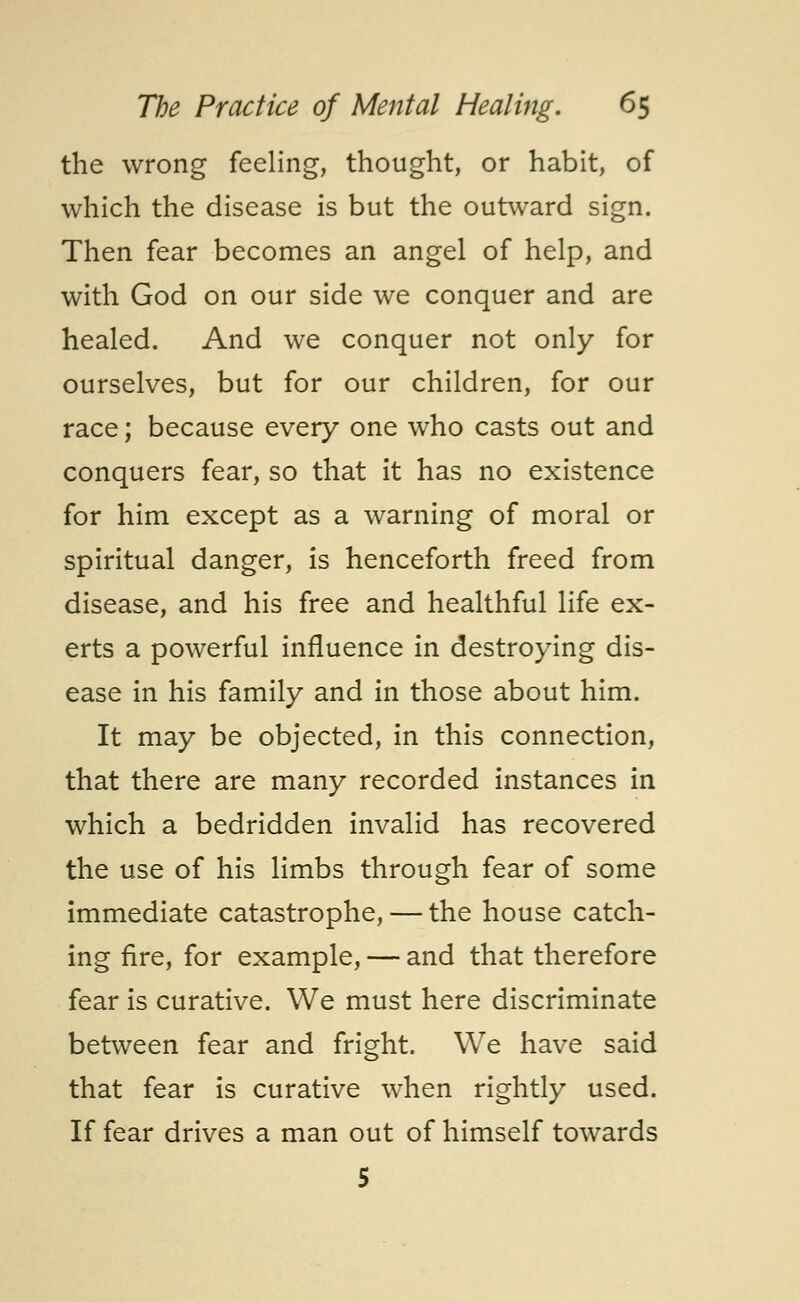 the wrong feeling, thought, or habit, of which the disease is but the outward sign. Then fear becomes an angel of help, and with God on our side we conquer and are healed. And we conquer not only for ourselves, but for our children, for our race; because every one who casts out and conquers fear, so that it has no existence for him except as a warning of moral or spiritual danger, is henceforth freed from disease, and his free and healthful life ex- erts a powerful influence in destroying dis- ease in his family and in those about him. It may be objected, in this connection, that there are many recorded instances in which a bedridden invalid has recovered the use of his limbs through fear of some immediate catastrophe, — the house catch- ing fire, for example, — and that therefore fear is curative. We must here discriminate between fear and fright. We have said that fear is curative when rightly used. If fear drives a man out of himself towards 5